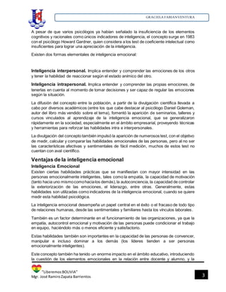 GRACIELA FABIANVENTURA
”LiberemosBOLIVIA”
Mgr. José RamiroZapata Barrientos 3
A pesar de que varios psicólogos ya habían señalado la insuficiencia de los elementos
cognitivos y racionales como únicos indicadores de inteligencia, el concepto surge en 1983
con el psicólogo Howard Gardner, quien considera a los test de coeficiente intelectual como
insuficientes para lograr una apreciación de la inteligencia.
Existen dos formas elementales de inteligencia emocional:
Inteligencia interpersonal. Implica entender y comprender las emociones de los otros
y tener la habilidad de reaccionar según el estado anímico del otro.
Inteligencia intrapersonal. Implica entender y comprender las propias emociones, de
tenerlas en cuenta al momento de tomar decisiones y ser capaz de regular las emociones
según la situación.
La difusión del concepto entre la población, a partir de la divulgación científica llevada a
cabo por diversos académicos (entre los que cabe destacar al psicólogo Daniel Goleman,
autor del libro más vendido sobre el tema), fomentó la aparición de seminarios, talleres y
cursos vinculados al aprendizaje de la inteligencia emocional, que se generalizaron
rápidamente en la sociedad, especialmente en el ámbito empresarial, proveyendo técnicas
y herramientas para reforzar las habilidades intra e interpersonales.
La divulgación del concepto también impulsó la aparición de numerosos test, con el objetivo
de medir, calcular y comparar las habilidades emocionales de las personas, pero al no ser
las características afectivas y sentimentales de fácil medición, muchos de estos test no
cuentan con aval científico.
Ventajas de la inteligencia emocional
Inteligencia Emocional
Existen ciertas habilidades prácticas que se manifiestan con mayor intensidad en las
personas emocionalmente inteligentes, tales como la empatía, la capacidad de motivación
(tanto hacia uno mismocomohacialos demás),la autoconciencia, la capacidad de controlar
la exteriorización de las emociones, el liderazgo, entre otras. Generalmente, estas
habilidades son utilizadas como indicadores de la inteligencia emocional, cuando se quiere
medir esta habilidad psicológica.
La inteligencia emocional desempeña un papel central en el éxito o el fracaso de todo tipo
de relaciones humanas, desde las sentimentales y familiares hasta los vínculos laborales.
También es un factor determinante en el funcionamiento de las organizaciones, ya que la
empatía, autocontrol emocional y motivación de las personas puede condicionar el trabajo
en equipo, haciéndolo más o menos eficiente y satisfactorio.
Estas habilidades también son importantes en la capacidad de las personas de convencer,
manipular e incluso dominar a los demás (los líderes tienden a ser personas
emocionalmente inteligentes).
Este concepto también ha tenido un enorme impacto en el ámbito educativo, introduciendo
la cuestión de los elementos emocionales en la relación entre docente y alumno, y la
 