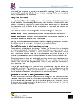 GRACIELA FABIANVENTURA
”LiberemosBOLIVIA”
Mgr. José RamiroZapata Barrientos 4
importancia que esto tiene al momento del aprendizaje cognitivo. Tanto la inteligencia
emocional del docente como la del alumno tienen un peso significativo en el resultado
exitoso o no del proceso de enseñanza.
Respaldo científico
Los estudios científicos sobre la inteligencia emocional se enfocan tanto en la vida personal
de los individuos, y su aprendizaje emocional durante la infancia y adolescencia, como
sobre factores biológicos y anatómicos, tales como el papel desempeñado por la amígdala
y el hipocampo en la evolución de las emociones o la importancia que cumplen las
hormonas.
En la literatura científica existen dos grandes modelos de inteligencia emocional:
Modelo mixto. Combina habilidades emocionales con elementos de la personalidad.
Modelo de habilidad. Se centra exclusivamente en el procesamiento emocional de la
información obtenida del entorno o de la introspección.
Mientras el primer modelo está más difundido gracias al marketing y la publicidad, el modelo
de habilidad cuenta con más apoyo dentro de la comunidad científica. 2
DanielGoleman y la Inteligencia emocional
Daniel Goleman empezó siendo periodista en The New York Times y ahora es el gurú de
la Inteligencia emocional. Pasa ya de los 70, vive un otoño muy dulce en su vida y de él
llama la atención su sonrisa serena y su mirada penetrante y firme. Es como si siempre
fuera capaz de ver más allá de lo que el resto percibimos, un hombre al que no se le
escapan los detalles y que halla conexiones donde los demás solo vemos coincidencias.
Cuenta siempreque su pasión por la psicología le vino por su madre, una trabajadora social
especializada en psiquiatría que acumulaba libros sobre neurociencia, sobre la mente
humana y las ciencias del comportamiento. Todos aquellos volúmenes decoraron su
infancia y su día a día.
Durante una época fueron poco más que textos indescifrables a los que acudía con
inexplicable fascinación. Más tarde, fueron su motivación y su caminode baldosas amarillas
para llegar a ser lo que es ahora: el mayor divulgador de la inteligencia social en cualquiera
de sus vertientes, la educativa, la organizacional, la asociada al liderazgo…
¿Qué es realmentela inteligencia emocional?
Esta dimensión responde a otro modo de entender la inteligencia más allá de los aspectos
cognitivos, tales como la memoria y la capacidad para resolver problemas. Hablamos ante
todo de nuestra capacidad para dirigirnos con efectividad a los demás y a nosotros mismos,
de conectar con nuestras emociones, de gestionarlas, de automotivarnos, de frenar los
impulsos, de vencer las frustraciones…
 