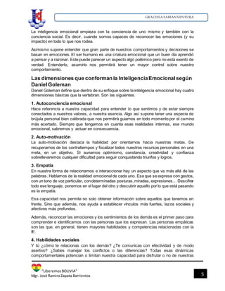 GRACIELA FABIANVENTURA
”LiberemosBOLIVIA”
Mgr. José RamiroZapata Barrientos 5
La inteligencia emocional empieza con la conciencia de uno mismo y también con la
conciencia social. Es decir, cuando somos capaces de reconocer las emociones (y su
impacto) en todo lo que nos rodea.
Asimismo supone entender que gran parte de nuestros comportamientos y decisiones se
basan en emociones. El ser humano es una criatura emocional que un buen día aprendió
a pensar y a razonar. Este puede parecer un aspecto algo polémico pero no está exento de
verdad. Entenderlo, asumirlo nos permitirá tener un mayor control sobre nuestro
comportamiento.
Las dimensiones que conforman la InteligenciaEmocionalsegún
DanielGoleman
Daniel Goleman define que dentro de su enfoque sobre la inteligencia emocional hay cuatro
dimensiones básicas que la vertebran. Son las siguientes.
1. Autoconciencia emocional
Hace referencia a nuestra capacidad para entender lo que sentimos y de estar siempre
conectados a nuestros valores, a nuestra esencia. Algo así supone tener una especie de
brújula personal bien calibrada que nos permitirá guiarnos en todo momento por el camino
más acertado. Siempre que tengamos en cuenta esas realidades internas, ese mundo
emocional, sabremos y actuar en consecuencia.
2. Auto-motivación
La auto-motivación destaca la habilidad por orientarnos hacia nuestras metas. De
recuperarnos de los contratiempos y focalizar todos nuestros recursos personales en una
meta, en un objetivo. Si aunamos optimismo, constancia, creatividad y confianza
sobrellevaremos cualquier dificultad para seguir conquistando triunfos y logros.
3. Empatía
En nuestra forma de relacionarnos e interaccionar hay un aspecto que va más allá de las
palabras. Hablamos de la realidad emocional de cada uno. Esa que se expresa con gestos,
con un tono de voz particular, condeterminadas posturas,miradas, expresiones… Descifrar
todo ese lenguaje, ponernos en el lugar del otro y descubrir aquello por lo que está pasando
es la empatía.
Esa capacidad nos permite no solo obtener información sobre aquellos que tenemos en
frente. Sino que además, nos ayuda a establecer vínculos más fuertes, lazos sociales y
afectivos más profundos.
Además, reconocer las emociones y los sentimientos de los demás es el primer paso para
comprender e identificarnos con las personas que los expresan. Las personas empáticas
son las que, en general, tienen mayores habilidades y competencias relacionadas con la
IE.
4. Habilidades sociales
Y tú ¿cómo te relacionas con los demás? ¿Te comunicas con efectividad y de modo
asertivo? ¿Sabes manejar los conflictos o las diferencias? Todas esas dinámicas
comportamentales potencian o limitan nuestra capacidad para disfrutar o no de nuestras
 