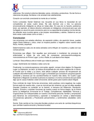 GRACIELA FABIANVENTURA
”LiberemosBOLIVIA”
Mgr. José RamiroZapata Barrientos 6
relaciones. De construir entornos laborales sanos, cómodos y productivos. De dar forma a
relaciones de pareja, familiares o de amistad más satisfactorias.
Corazón con enchufe conectando la mente de un hombre
Como curiosidad, Daniel Goleman nos recuerda en sus libros la necesidad de ser
competentes en estas cuatro áreas. No vale dominar una o tres. La persona
emocionalmente inteligente es eficaz en todas ellas. En caso de no hacerlo, podríamos
tener, por ejemplo, al clásico directivo entrenado en inteligencia emocional pero que solo
ha llegado a a asumirla auto-conciencia, pero no sucapacidad de empatizar conlos demás,
de entender esos mundos ajenos a las propias necesidades y valores. Debemos ver por
tanto estas cuatro áreas como un todo. 3
Conclusion
Las emociones son estados afectivos, de expresión súbita y de aparición breve, pueden
según David Golemar y otros, crear un impacto positivo o negativo sobre nuestra salud
física, mental y espiritual.
Determinaremos cada uno de estos estrados como influyen en nosotros y cuales son sus
consecuencias:
Emociones que afligen: Son aquellas que promueven o mantienen los procesos de
enfermedad a través de una serie de conexiones psiconeuroinmunológicas,
mencionaremos en Primer Lugar. La Ira o Rabia, la cual abarca tres etapas.
La Inicial: Desconfianza ante el medio que rodea la persona.
Luego: Sentimiento de molestia o rabia como tal.
Finalmente: La conducta expresiva como gritar, agredir, romper o tirar objetos. En Segundo
Lugar La Depresión, es decir, la tristeza acompañada de una visión negativa de si mismo,
el mundo que lo rodea y su futuro, esta afecta cualquier proceso de recuperación de
cualquier otra enfermedad. En Tercer Lugar La Ansiedad que consisteen una preocupación
constante y excesiva por los acontecimientos en nuestra vida diaria. En Cuarto Lugar
Represión o Negación es donde la persona no expresa o no toma conciencia de que existe
algo que le causa molestia o dolor emocional, siendo grave para nuestra salud integral.
Para controlar de mejor forma las emociones, tanto positivas como negativas las cuales
forman parte de nuestra vida, y que es normal que las sintamos, ya que sin ellas aquellos
Grandes Cerebros no contarían en la historia, ni tampoco los Retención, Recepción,
Análisis, Emisión y controlen funciones de nuestro cuerpo en forma integra, de la misma
forma La Inteligencia Emocional en el Trabajo, Competencias, Habilidades Técnicas y
Cognoscitivas son indispensables en nuestro crecimiento personal, familiar y empresarial,
para llenarnos de conocimientos y aprender a manejarnos en ciertas y determinadas
circunstancias aplicando y Practicando pensamientos y sentimientos saludables como
estos:
Sonríe: Este cambio en los músculos faciales produce una serie de cambios bioquímicos
que cambian nuestra emoción y favorece la salud.
 