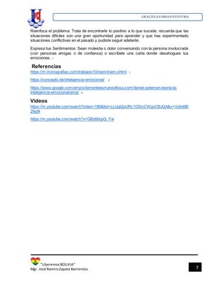 GRACIELA FABIANVENTURA
”LiberemosBOLIVIA”
Mgr. José RamiroZapata Barrientos 7
Reenfoca el problema: Trata de encontrarle lo positivo a lo que sucede, recuerda que las
situaciones difíciles son una gran oportunidad para aprender y que has experimentado
situaciones conflictivas en el pasado y pudiste seguir adelante.
Expresa tus Sentimientos: Sean molestia o dolor conversando con la persona involucrada
(con personas amigas o de confianza) o escríbele una carta donde desahogues tus
emociones. 1
Referencias
https://m.monografias.com/trabajos10/inem/inem.shtml 1
https://concepto.de/inteligencia-emocional/ 2
https://www.google.com/amp/s/lamenteesmaravillosa.com/daniel-goleman-teoria-la-
inteligencia-emocional/amp/ 3
Videos
https://m.youtube.com/watch?index=186&list=LLvjqt2pURc1ODzCWgvCBJQA&v=Vu6xM2
29q9I
https://m.youtube.com/watch?v=GBy66opQ_Fw
 