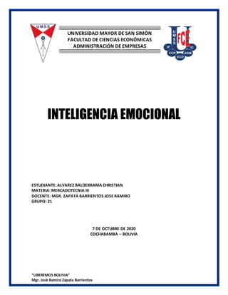 “LIBEREMOS BOLIVIA”
Mgr. José Ramiro Zapata Barrientos
UNIVERSIDAD MAYOR DE SAN SIMÓN
FACULTAD DE CIENCIAS ECONÓMICAS
ADMINISTRACIÓN DE EMPRESAS
INTELIGENCIA EMOCIONAL
ESTUDIANTE: ALVAREZ BALDERRAMA CHRISTIAN
MATERIA: MERCADOTECNIA III
DOCENTE: MGR. ZAPATA BARRIENTOS JOSE RAMIRO
GRUPO: 21
7 DE OCTUBRE DE 2020
COCHABAMBA – BOLIVIA
 