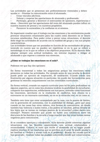 Las actividades que se presentan son preferentemente vivenciales y deben
ayudar a: - Priorizar la comunicación entre el alumnado.
- Crear vínculos afectivos.
- Valorar y respetar las aportaciones de alumnado y profesorado.
- Participar, generar y favorecer el intercambio de opiniones, experiencias e
ideas. - Descubrir que las aportaciones del resto del alumnado pueden influir en
nuestra manera de pensar y en nuestros propósitos.
- Favorecer la autoestima y la confianza en sí mismos.
Es importante resaltar que el trabajo con las emociones y los sentimientos puede
provocar situaciones emocionales para las cuales como docentes no se tienen
recursos establecidos. Para poder evitar o prever estas situaciones, el docente
debe elegir las actividades de acuerdo con la realidad del grupo y con sus propias
características.
Las actividades tienen que ser pensadas en función de las necesidades del grupo,
teniendo en cuenta que no pueden ser repetitivas ni en lo que se refiere a
metodología ni en lo que se refiere a los objetivos propuestos. El/la docente debe
adoptar siempre una actitud invitadora, sin intentar imponer u obligar al
alumnado a que exprese o comente sus vivencias.
¿Cómo se trabajan las emociones en el aula?.
Podemos ver que hay dos opciones:
En forma transversal a todas las asignaturas porque las emociones están
presentes en todas las actividades. Por ejemplo antes de una prueba la docente
puede pedir un ejercicio de respiración, de meditación. Cuando tienen una
frustración por alguna situación en particular, les puede dar herramientas para
gestionar la emoción conjuntamente con los contenidos curriculares.
En forma vertical, creando un espacio curricular para tal fin para profundizar en
algunos aspectos, así es como l@s alumnos tendrán la posibilidad de escucharse,
compartir sus experiencias, solidarizarse con sus pares, entender cómo funcionan
las emociones, ejercitarse en la resolución de conflictos. L@s chic@s va a
entrenarse en un escenario controlado, no es en la situación real, es un como si.
También esto tiene que estar acompañado por la casa, con la puesta de límites,
con la generación de autonomía, con la posibilidad de diálogo, ¿pero qué pasa
cuando en las casas hay otros valores, otra formas de comunicarse, en donde
también hay violencia o malos tratos, o los padres se insultan, pelean delante de
l@s hij@s que se tornan en testigos pasivos de la situación?.¿cómo darles otro
mensaje?. Primero entender que puede no haber una coherencia entre los
discursos de las familias y la escuela y luego enseñar que hay otras formas menos
negativas para comunicarse.
Si se considera oportuno y conveniente, el/la docente puede conversar algunas
situaciones con las familias manteniendo una actitud colaboradora y
reconciliadora. Conocer el trato que recibe el alumnado en su hogar puede
explicar muchas de las conductas que se perciben en el aula. Se puede ayudar a
las familias a:- Definir y acotar cuál es el problema.- Buscar las causas que lo
han generado.- Analizar todas las posibles soluciones, viendo qué consecuencias
 
