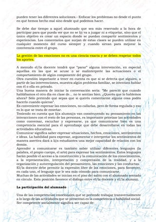 pueden tener las diferentes soluciones.- Enfocar los problemas no desde el punto
en qué hemos hecho mal sino desde qué podemos hacer.
Se debe dar tiempo a aquel alumnado que sea más reservado a la hora de
participar para que pueda ver que no se l@ va a juzgar ni a etiquetar, sino que el
único objetivo es crear un espacio donde se puedan compartir sentimientos y
experiencias. Los comentarios que surjan de estas clases se pueden utilizar en
cualquier momento del curso siempre y cuando sirvan para mejorar la
convivencia entre el grupo.
La gestión de las emociones no es una ciencia exacta y se deben respetar todos
los aportes.
A menudo el/la docente tendrá que “parar” alguna intervención, en especial
aquellas en las que se acuse o se malinterprete las actuaciones o el
comportamiento de algún componente del grupo.
Otra cuestión importante a tener en cuenta es que si se detecta que alguien, a
partir de las intervenciones, muestra algún problema familiar, se intentará hablar
con él o ella en privado.
Una buena manera de iniciar la conversación sería: “Me pareció que cuando
hablábamos el otro día en clase de… no te sentias bien. ¿Querés que lo hablemos
ahora? Sólo pretendo que sepas que si querés comentarme alguna cosa podés
hacerlo cuando quieras”.
Es conveniente expresar las emociones, no callarlas, pero de forma regulada y eso
es lo que se trata de enseñar.
Teniendo en cuenta que l@s alumn@s van construyendo su pensamiento en las
interacciones con el resto de las personas, es importante priorizar las actividades
como conversar, escuchar y expresarse, ya que comunicarse bien es una
competencia esencial para el aprendizaje que debe desarrollarse en todas las
actividades educativas.
Comunicar significa saber expresar situaciones, hechos, emociones, sentimientos
e ideas. La habilidad para expresar, argumentar e interpretar los sentimientos de
manera asertiva dará a l@s estudiantes una mejor capacidad de relación con los
demás.
Aprender a comunicarse es también saber utilizar diferentes lenguajes (la
palabra, el propio cuerpo, el arte) para expresar los sentimientos. Estos lenguajes
harán posible el acceso a la construcción y la comunicación de los conocimientos,
a la representación, interpretación y comprensión de la realidad, y a la
organización y autorregulación del pensamiento, las emociones y las conductas.
El/la docente debe permitir la expresión libre de las emociones, para favorecer,
en cada uno, el lenguaje que le sea más cómodo para comunicarse.
Muchas de las actividades se inician en el piso del salón con el alumnado sentado
en círculo. Esta posición favorece el diálogo entre el/la docente y el/la alumn@.
La participación del alumnado
Una de las competencias emocionales que se pretende trabajar transversalmente
a lo largo de las actividades que se presentan es la competencia o habilidad social.
Ser competente socialmente significa ser capaz de:
 