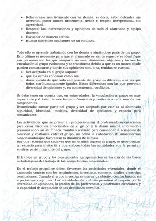  Relacionarse asertivamente con los demás, es decir, saber defender sus
derechos, poner límites firmemente, desde el respeto interpersonal, sin
agresividad.
 Respetar las intervenciones y opiniones de todo el alumnado y equipo
docente.
 Escuchar de manera atenta.
 Buscar diferentes soluciones de un conflicto.
Todo ello se aprende trabajando con los demás y sintiéndose parte de un grupo.
Esto último es necesario para que el alumnado se sienta seguro y se identifique
con personas con las que comparte normas, dinámicas, objetivos y tareas. La
vinculación al grupo evoluciona y se transforma debido a que es un marco donde
pueden comunicarse y donde sus opiniones son, o no, tenidas en cuenta.
 Ser aceptado en el grupo supone:
 que los demás conozcan cómo son.
 darse cuenta de que cada componente del grupo es diferente, a la vez que
todos son humanamente iguales. Estas diferencias son las que provocan
diversidad de opiniones y, en consecuencia, conflictos.
Se debe tener en cuenta que, en estas edades, la vinculación al grupo es muy
importante y el éxito de este factor influenciará y motivará a cada uno de sus
componentes.
Resumiendo: formar parte del grupo y ser aceptado por éste da al alumnado
seguridad, identidad, modelos, diversidad de opiniones y espacio para
comunicarse.
Las actividades que se presentan proporcionarán al profesorado orientaciones
para crear vínculos emocionales en el grupo y le darán mucha información
personal sobre su alumnado. También servirán para consolidar la sensación de
conexión y confianza entre el grupo, así como la elaboración de unas normas
consensuadas que favorezcan la dinámica de la clase.
Hay que recordar que cada vez que un/a niñ@ ingresa al grupo, se debe dedicar
un espacio para invitarl@ a que elabore todas las actividades que le permitan
sentirse parte integrante del grupo.
El trabajo en grupo y los consiguientes agrupamientos serán una de las bases
metodológicas del trabajo de las competencias emocionales.
En el trabajo grupal se deben favorecer las actividades vivenciales, donde el
alumnado conecte con los sentimientos, investigue, comente, analice y extraiga
conclusiones. Cuando el grupo investiga se marca un objetivo común basado en
expectativas conjuntas. Las actividades de análisis permiten el respeto por la
diversidad de opiniones, la gestión de las preferencias y posteriores elecciones, y
la capacidad de aceptación de las decisiones comunes.
 