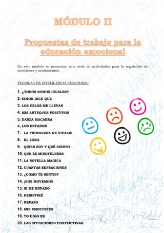 En este módulo se presentan una serie de actividades para la regulación de
emociones y sentimientos:
TECNICAS DE INTELIGENCIA EMOCIONAL
1. ¿TODOS SOMOS IGUALES?
2. SIMON DICE QUE
3. LOS CELOS ME LLEVAN
4. MIS ANTEOJOS POSITIVOS
5. DANZA MACABRA
6, LOS ENFADOS
7. LA PRIMAVERA DE VIVALDI
8. EL LOBO
9. QUIEN SOY Y QUÉ SIENTO
10. QUE ES MINDFULNESS
11. LA BOTELLA MAGICA
12. CUANTAS SENSACIONES
13. ¿COMO TE SENTIS?
14. ¡NOS MOVEMOS!
15. SI ME ENFADO
16. RESISTIRÉ
17. REPASO
18. MIS EMOCIONES
19. YO DIGO NO
20. LAS SITUACIONES CONFLICTIVAS
 