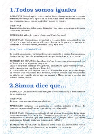 DEFINICION: Dinámica para comprender las diferencias que se pueden encontrar
entre las personas ya que, a pesar de las ellas puede haber similitudes que hacen
que tengamos gustos, comportamientos y deseos en común.
OBJETIVOS
Lograr interiorizar que todos somos diferentes y que esa es la riqueza que tenemos
como seres humanos.
MATERIALES: Video del cuento ¿Princesas? Puaj ¡Qué asco!
DESARROLLO: El coordinador preguntará si creen que todos somos iguales o por
el contrario que todos somos diferentes. Luego de la puesta en común se
observará el video del cuento ¿Princesas? Puaj ¡Qué asco!
https://youtu.be/676n2rWdQ48
Se elegirá a un alumno/participante para que comente el mismo. Seguidamente,
harán un dibujo sobre la historia que vieron que formará parte de un mural.
MOMENTO DE REFLEXION: Los alumn@s/ participantes en ronda responderán
en forma oral a las siguientes preguntas:
¿cuál es la opinión sobre los protagonistas? ¿escuchaste algún cuento parecido?,
¿si te gusta que sea una historia diferente?.
A continuación, se pedirá que se realice un dibujo sobre algún aspecto en lo que
se parecen a un compañero. Para terminar, deberán explicar a los participantes
su dibujo, por ejemplo, pienso que me parezco a María porque a las dos nos
encanta cantar y bailar.
DEFINICION: Con esta actividad se trabajará el reconocimiento y la dramatización
de las emociones.
OBJETIVOS:
Expresar emociones en situaciones ficticias.
MATERIALES: Imágenes con personajes de cuentos, películas o dibujos de
personas expresando diferentes emociones y una caja grande.
DESARROLLO: El docente/coordinador elegirá a un participante que tomará una
imagen cualquiera de la caja y dirá “Simón dice que estamos...” y a continuación
representará la emoción que cree entender de la imagen. Todos l@s demás
participantes deberán copiar esa expresión sin hablar.
MOMENTO DE REFLEXION: Se abordará entre tod@s qué sentimientos fueron
despertando las diferentes imágenes y su siguiente representación.
 