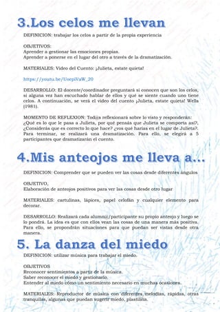 DEFINICION: trabajar los celos a partir de la propia experiencia
OBJETIVOS:
Aprender a gestionar las emociones propias.
Aprender a ponerse en el lugar del otro a través de la dramatización.
MATERIALES: Video del Cuento: ¡Julieta, estate quieta!
https://youtu.be/UoepiVaW_20
DESARROLLO: El docente/coordinador preguntará si conocen que son los celos,
si alguna vez han escuchado hablar de ellos y qué se siente cuando uno tiene
celos. A continuación, se verá el video del cuento ¡Julieta, estate quieta! Wells
(1981).
MOMENTO DE REFLEXION: Tod@s reflexionará sobre lo visto y responderán:
¿Qué es lo que le pasa a Julieta, por qué pensás que Julieta se comporta así?,
¿Considerás que es correcto lo que hace? ¿vos qué harías en el lugar de Julieta?.
Para terminar, se realizará una dramatización. Para ello, se elegirá a 5
participantes que dramatizarán el cuento.
DEFINICION: Comprender que se pueden ver las cosas desde diferentes ángulos
OBJETIVO,
Elaboración de anteojos positivos para ver las cosas desde otro lugar
MATERIALES: cartulinas, lápices, papel celofán y cualquier elemento para
decorar.
DESARROLLO: Realizará cada alumn@/participante su propio anteojo y luego se
lo pondrá. La idea es que con ellos vean las cosas de una manera más positiva.
Para ello, se propondrán situaciones para que puedan ser vistas desde otra
manera.
DEFINICION: utilizar música para trabajar el miedo.
OBJETIVOS
Reconocer sentimientos a partir de la música.
Saber reconocer el miedo y gestionarlo.
Entender al miedo cómo un sentimiento necesario en muchas ocasiones.
MATERIALES: Reproductor de música con diferentes melodías, rápidas, otras
tranquilas, algunas que puedan sugerir miedo, plastilina.
 