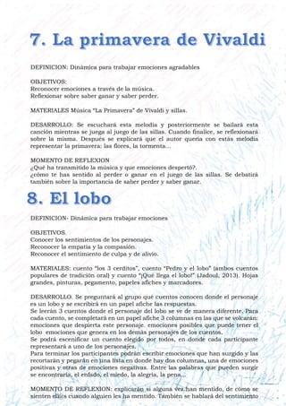 DEFINICION: Dinámica para trabajar emociones agradables
OBJETIVOS:
Reconocer emociones a través de la música.
Reflexionar sobre saber ganar y saber perder.
MATERIALES Música “La Primavera” de Vivaldi y sillas.
DESARROLLO: Se escuchará esta melodía y posteriormente se bailará esta
canción mientras se juega al juego de las sillas. Cuando finalice, se reflexionará
sobre la misma. Después se explicará que el autor quería con estás melodía
representar la primavera: las flores, la tormenta...
MOMENTO DE REFLEXION
¿Qué ha transmitido la música y que emociones despertó?.
¿cómo te has sentido al perder o ganar en el juego de las sillas. Se debatirá
también sobre la importancia de saber perder y saber ganar.
DEFINICION- Dinámica para trabajar emociones
OBJETIVOS.
Conocer los sentimientos de los personajes.
Reconocer la empatía y la compasión.
Reconocer el sentimiento de culpa y de alivio.
MATERIALES: cuento “los 3 cerditos”, cuento “Pedro y el lobo” (ambos cuentos
populares de tradición oral) y cuento “¡Qué llega el lobo!” (Jadoul, 2013). Hojas
grandes, pinturas, pegamento, papeles afiches y marcadores.
DESARROLLO. Se preguntará al grupo qué cuentos conocen donde el personaje
es un lobo y se escribirá en un papel afiche las respuestas.
Se leerán 3 cuentos donde el personaje del lobo se ve de manera diferente. Para
cada cuento, se completará en un papel afiche 3 columnas en las que se volcarán:
emociones que despierta este personaje. emociones posibles que puede tener el
lobo emociones que genera en los demás personajes de los cuentos.
Se podrá escenificar un cuento elegido por todos, en donde cada participante
representará a uno de los personajes.
Para terminar los participantes podrán escribir emociones que han surgido y las
recortarán y pegarán en una lista en donde hay dos columnas, una de emociones
positivas y otras de emociones negativas. Entre las palabras que pueden surgir
se encontraría, el enfado, el miedo, la alegría, la pena...
MOMENTO DE REFLEXION: explicarán si alguna vez han mentido, de cómo se
sienten ell@s cuando alguien les ha mentido. También se hablará del sentimiento
 