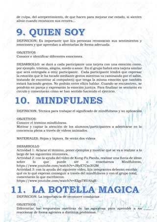 de culpa, del arrepentimiento, de que hacen para mejorar ese estado, si sienten
alivio cuando reconocen sus errores...
DEFINICION; Es importante que l@s personas reconozcan sus sentimientos y
emociones y que aprendan a afrontarlas de forma adecuada.
OBJETIVOS
Conocer e identificar diferentes emociones.
DESARROLLO: se dará a cada participante una tarjeta con una emoción como,
por ejemplo, tristeza, alegría, miedo o amor. En el grupo habrá otra tarjeta similar
que será entregada a otr@ participante. Cada participante tendrá que expresar
la emoción que le ha tocado mediante gestos mientras va caminando por el salón,
tratando de encontrar al compañer@ que tenga la misma emoción que también
estará haciendo gestos. No podrán entre ell@s hablar. Cuando se encuentren, se
pondrán en pareja y expresarán la emoción junt@s. Para finalizar se sentarán en
círculo y comentarán cómo se han sentido haciendo el ejercicio.
DEFINICION. Técnica para trabajar el significado de mindfulness y su aplicación
OBJETIVOS:
Conocer el término mindfulness.
Motivar y captar la atención de los alumnos/participantes a adentrarse en la
conciencia plena a través de videos animados.
MATERIALES. Hojas y lápices. Se verán dos videos
DESARROLLO
Actividad 1: Aclarar el término, poner ejemplos y mostrar qué se va a realizar a lo
largo de las siguientes reuniones.
Actividad 2: con la ayuda del video de Kung-Fu Panda, realizar una lluvia de ideas
sobre lo que puede ser o enseñarnos Mindfulness,
https://www.youtube.com/watch?v=JRyE7Cm302M
Actividad 3: con la ayuda del siguiente video, l@s integrantes deberán escribir
qué es lo qué esperan conseguir a través del mindfulness y con el grupo total,
comentarán lo que escribieron.
https://www.youtube.com/watch?v=EIgp7RUAhgE
DEFINICION. La importancia de reconocer conductas
OBJETIVOS
Diferenciar las respuestas asertivas de las agresivas para aprender a no
reaccionar de forma agresiva a distintos problemas.
 