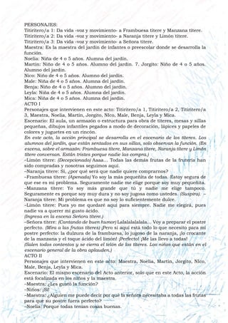 PERSONAJES:
Titiritero/a 1: Da vida -voz y movimiento- a Frambuesa títere y Manzana títere.
Titiritero/a 2: Da vida -voz y movimiento- a Naranja títere y Limón títere.
Titiritero/a 3: Da vida -voz y movimiento- a Señora títere.
Maestra: Es la maestra del jardín de infantes o preescolar donde se desarrolla la
función.
Noelia: Niña de 4 o 5 años. Alumna del jardín.
Martín: Niño de 4 o 5 años. Alumno del jardín. 7. Jorgito: Niño de 4 o 5 años.
Alumno del jardín.
Nico: Niño de 4 o 5 años. Alumno del jardín.
Male: Niña de 4 o 5 años. Alumna del jardín.
Benja: Niño de 4 o 5 años. Alumno del jardín.
Leyla: Niña de 4 o 5 años. Alumna del jardín.
Mica: Niña de 4 o 5 años. Alumna del jardín.
ACTO I
Personajes que intervienen en este acto: Titiritero/a 1, Titiritero/a 2, Titiritero/a
3, Maestra, Noelia, Martín, Jorgito, NIco, Male, Benja, Leyla y Mica.
Escenario: El aula, un armazón o estructura para obra de títeres, mesas y sillas
pequeñas, dibujos infantiles pegados a modo de decoración, lápices y papeles de
colores y juguetes en un rincón.
En este acto, la acción principal se desarrolla en el escenario de los títeres. Los
alumnos del jardín, que están sentados en sus sillas, solo observan la función. (En
escena, sobre el armazón: Frambuesa títere, Manzana títere, Naranja títere y Limón
títere conversan. Están tristes porque nadie las compra.)
–Limón títere: (Decepcionado) Aaaa… Todas las demás frutas de la frutería han
sido compradas y nosotras seguimos aquí.
–Naranja títere: Sí, ¿por qué será que nadie quiere comprarnos?
–Frambuesa títere: (Apenada) Yo soy la más pequeñita de todas. Estoy segura de
que ese es mi problema. Seguramente nadie me elige porque soy muy pequeñita.
–Manzana títere: Yo soy más grande que tú y nadie me elige tampoco.
Seguramente es porque soy muy dura y no soy jugosa como ustedes. (Suspira). –
Naranja títere: Mi problema es que no soy lo suficientemente dulce.
–Limón títere: Pues yo me quedaré aquí para siempre. Nadie me elegirá, pues
nadie va a querer mi gusto ácido.
(Ingresa en la escena Señora títere.)
–Señora títere: (Cantando de buen humor) Lalalalalalala… Voy a preparar el postre
perfecto. (Mira a las frutas títeres) ¡Pero si aquí está todo lo que necesito para mi
postre perfecto: la dulzura de la frambuesa, lo jugoso de la naranja, ¡lo crocante
de la manzana y el toque ácido del limón! ¡Perfecto! ¡Me las llevo a todas!
(Salen todos contentos y se cierra el telón de los títeres. Los niños que están en el
escenario general de la obra aplauden.)
ACTO II
Personajes que intervienen en este acto: Maestra, Noelia, Martín, Jorgito, NIco,
Male, Benja, Leyla y Mica.
Escenario: El mismo escenario del Acto anterior, solo que en este Acto, la acción
está focalizada en los niños y la maestra.
–Maestra: ¿Les gustó la función?
–Niños: ¡Sí!
–Maestra: ¿Alguien me puede decir por qué la señora necesitaba a todas las frutas
para que su postre fuera perfecto?
–Noelia: Porque todas tenían cosas buenas.
 