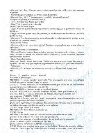 –Maestra: Muy bien. Porque todas tenían cosas buenas y diferentes que agregar
al postre.
–Martín: Sí, porque todas las frutas eran diferentes.
–Maestra: Muy bien. Y las personas, ¿también somos diferentes?
–Jorgito: Si, yo soy más alto que todos.
– Nico: Y yo soy más bajito que todos.
–Male: Y yo tengo el pelo colorado.
–Mica: Y yo de color negro.
–Leyla: A mí me gusta dibujar y en cambio, a mi amiga Ale le gusta más andar en
bicicleta.
–Benja: A mí me gusta tocar la guitarra y a mi hermana no le divierte. A ella le
gusta patinar.
–Maestra: ¿Y se imaginan cómo sería el mundo si todos fuésemos iguales y nos
gustaran las mismas cosas?
–Nico: Como robots.
–Maestra: ¿Sería un poco aburrido no? Seríamos como robots que se ven y hacen
todo igual.
–Mica: Es bueno ser diferentes.
–Maestra: Es muy bueno. Aunque todos tenemos los mismos derechos y el mismo
valor, somos personas con características distintas y todos tenemos nuestras
propias cosas buenas.
–Male: Como las frutas.
–Maestra: Exacto, como las frutas. Todos tenemos nuestras cosas buenas que
aportar. Por eso hay que respetar y apreciar las diferencias, ¿están de acuerdo?
–Niños: ¡Sí!
–Maestra: ¿Un aplauso para nosotros y nuestras diferencias? (Aplausos.)
FIN
Título: “El gordito” Autor: Manuel
Martínez 6 personajes:
ALFREDO.- 14 años, tímido y reservado. Vive amenazado por unos compañeros
del colegio, que se ríen de él por ser gordo.
QUINO.- 17 años, repetidor, es un mal estudiante que abusa de los compañeros
aunque tiene especial fijación con Alfredo.
JUAN GABRIEL.- 16 años, amigo y vasallo de Quino.
MADRE DE ALFREDO.- 36 años, madre de Alfredo, tiene que criarlo a él,
ella sola. LIDIA.- 46 años, profesora de Alfredo. Mujer preocupada por
sus alumnos. POLICIA. ACTO I
Colegio Santo Tomás, cinco de la tarde, un grupo de cinco niños apelotonados en el
pasillo no pierden detalle de la acción.
Quino tiene agarrado por las solapas de una camisa a Alfredo, este lo zarandea de
un lado a otro mientras Alfredo suplica entre sollozos.
QUINO: Venga, hazlo y te suelto.
ALFREDO: Por favor Quino, suéltame ya.
QUINO: Venga
ALFREDO: Por favor, hace un rato que tendría que estar en mi casa.
QUINO: Si no lo haces no te vas a ir a ninguna parte.
Los otros cinco niños en el pasillo no dejan de reírse viendo la situación.
JUAN GABRIEL: Quino humíllalo de una vez.
Quino vuelve a zarandear a Alfredo con violencia
QUINO (Con una sonrisa socarrona en los labios): Tranquilo querido público,
tranquilo. Parece que no tenía también domada a la morsa como yo pensaba.
 