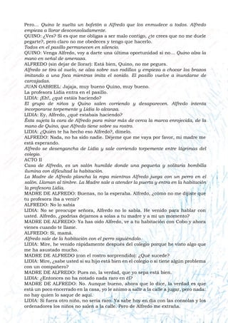 Pero… Quino le suelta un bofetón a Alfredo que los enmudece a todos. Alfredo
empieza a llorar desconsoladamente.
QUINO: ¿Ves? Si es que me obligas a ser malo contigo, ¿te crees que no me duele
pegarte?, pero claro no me obedeces y tengo que hacerlo.
Todos en el pasillo permanecen en silencio.
QUINO: Venga Alfredo, voy a darte una última oportunidad si no… Quino alza la
mano en señal de amenaza.
ALFREDO (sin dejar de llorar): Está bien, Quino, no me pegues.
Alfredo se tira al suelo, se alza sobre sus rodillas y empieza a chocar los brazos
imitando a una foca mientras imita el sonido. El pasillo vuelve a inundarse de
carcajadas.
JUAN GABRIEL: Jajaja, muy bueno Quino, muy bueno.
La profesora Lidia entra en el pasillo.
LIDIA: ¡Eh!, ¿qué estáis haciendo?
El grupo de niños y Quino salen corriendo y desaparecen. Alfredo intenta
incorporarse torpemente y Lidia lo alcanza.
LIDIA: Ey, Alfredo, ¿qué estabais haciendo?
Ésta sujeta la cara de Alfredo para mirar más de cerca la marca enrojecida, de la
mano de Quino, que Alfredo tiene sobre su rostro.
LIDIA: ¿Quién te ha hecho eso Alfredo?, dímelo.
ALFREDO: Nada, no ha sido nadie. Déjeme que me vaya por favor, mi madre me
está esperando.
Alfredo se desengancha de Lidia y sale corriendo torpemente entre lágrimas del
colegio.
ACTO II
Casa de Alfredo, es un salón humilde donde una pequeña y solitaria bombilla
ilumina con dificultad la habitación.
La Madre de Alfredo plancha la ropa mientras Alfredo juega con un perro en el
salón. Llaman al timbre. La Madre sale a atender la puerta y entra en la habitación
la profesora Lidia.
MADRE DE ALFREDO: Buenas, no la esperaba. Alfredo, ¿cómo no me dijiste que
tu profesora iba a venir?
ALFREDO: No lo sabía
LIDIA: No se preocupe señora, Alfredo no lo sabía. He venido para hablar con
usted. Alfredo, ¿podrías dejarnos a solas a tu madre y a mí un momento?
MADRE DE ALFREDO: Ya has oído Alfredo, ve a tu habitación con Cobo y ahora
vienes cuando te llame.
ALFREDO: Sí, mamá.
Alfredo sale de la habitación con el perro siguiéndolo.
LIDIA: Mire, he venido rápidamente después del colegio porque he visto algo que
me ha asustado mucho.
MADRE DE ALFREDO (con el rostro sorprendido): ¿Qué sucede?
LIDIA: Mire, ¿sabe usted si su hijo está bien en el colegio o si tiene algún problema
con un compañero?
MADRE DE ALFREDO: Pues no, la verdad, que yo sepa está bien.
LIDIA: ¿Entonces no ha notado nada raro en él?
MADRE DE ALFREDO: No. Aunque bueno, ahora que lo dice, la verdad es que
está un poco encerrado en la casa, yo le animo a salir a la calle a jugar, pero nada:
no hay quien lo saque de aquí.
LIDIA: Si fuera otro niño, no sería raro. Ya sabe hoy en día con las consolas y los
ordenadores los niños no salen a la calle. Pero de Alfredo me extraña.
 