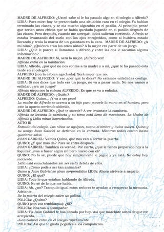 MADRE DE ALFREDO: ¿Usted sabe si le ha pasado algo en el colegio a Alfredo?
LIDIA: Pues mire: hoy he presenciado una situación rara en el colegio. Ya habían
terminado las clases, y se oía mucho algarabío en el pasillo. Al principio pensé
que serían unos chicos que se había quedado jugando en el pasillo después de
las clases. Pero después, cuando me acerqué, todos salieron corriendo. Alfredo se
estaba levantando del suelo con los ojos enrojecidos, como si hubiera estado
llorando y tenía la marca de un guantazo en la cara. MADRE DE ALFREDO: ¿A
mi niño?, ¿Quiénes eran los otros niños? A lo mejor era parte de un juego.
LIDIA: ¿Qué le parece si llamamos a Alfredo y entre las dos le sacamos alguna
información?
MADRE DE ALFREDO: Sí, será lo mejor. ¡Alfredo ven!
Alfredo entra en la habitación.
LIDIA: Alfredo, ¿por qué no nos contás a tu madre y a mí, ¿qué te ha pasado esta
tarde en el colegio?
ALFREDO (con la cabeza agachada): Será mejor que no.
MADRE DE ALFREDO: Y eso ¿por qué lo dices? No estamos enfadadas contigo.
LIDIA: Si nos dices que todo era un juego, no va a pasar nada. No nos vamos a
enfadar, ¿era un juego?
Alfredo niega con la cabeza ALFREDO: Es que se va a enfadar.
MADRE DE ALFREDO: ¿Quién?
ALFREDO: Quino… ¡Y va a ser peor!
La madre de Alfredo se acerca a su hijo para ponerle la mano en el hombro, pero
este la aparta corriendo dolorido.
MADRE DE ALFREDO: ¿Qué te sucede? A ver levántate la camiseta.
Alfredo se levanta la camiseta y su torso está lleno de moratones. La Madre de
Alfredo y Lidia miran horrorizadas.
ACTO III
Entrada del colegio. Los niños se agolpan, suena el timbre y todos suben. Quino y
su amigo Juan Gabriel se detienen en la entrada. Mientras todos entran hasta
quedarse solos.
JUAN GABRIEL: Vamos Quino, que nos van a cerrar la puerta.
QUINO: ¿Y qué más da? Pues se entra después
JUAN GABRIEL: También es verdad. Por cierto, ¿qué le tienes preparado hoy a la
foquita?, ¿vas a hacer algún número nuevo con él?
QUINO: No lo sé, puede que hoy simplemente le pegue y ya está. No estoy hoy
motivado.
Lidia está escuchándolos sin ser vista detrás de ellos.
LIDIA: ¿Cómo podéis ser tan animales?
Quino y Juan Gabriel se giran sorprendidos LIDIA: Ahora atrévete a negarlo.
QUINO: ¿El qué?
LIDIA: Todo lo que estabas hablando de Alfredo.
QUINO: No sé de lo que me habla.
LIDIA: Ah, ¿no? Tranquilo igual estos señores te ayudan a recuperar la memoria.
Adelante.
De la puerta del colegio salen un policía.
POLICIA: ¿Quino?
QUINO (con voz temblorosa): ¿Sí?
POLICIA: Nos vas a acompañar
LIDIA: Tú Juan Gabriel te has librado por hoy. Así que márchate antes de que me
arrepienta.
Juan Gabriel entra en el colegio rápidamente.
POLICIA: Así que te gusta pegarles a los compañeros.
 
