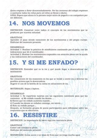 Quino empieza a llorar desconsoladamente. Por las ventanas del colegio empiezan
a asomarse todos los niños para ver cómo se llevan a Quino.
LIDIA: Espero que ahora te lo pienses mejor antes de pegarle a un compañero por
ser diferente.
DEFINICION. Construir entre tod@s el concepto de los movimientos que se
producen por nuestra voluntad
OBJETIVOS
Aprender el paso siendo consciente de los movimientos y del propio cuerpo.
Disfrutar del momento presente.
DESARROLLO
Actividad 1: Realizar la práctica de mindfulness caminando por el patio, con las
indicaciones que dé el coordinador.
Actividad 2: Realizar los movimientos corporales con atención plena con la ayuda
y las indicaciones del coordinador.
)
DEFINICION: Entender qué es la ira y qué puede llegar a desencadenar ese
sentimiento
OBJETIVOS
Ser conscientes de los momentos en los que se tiende a sentir ira y detectar los
posibles actores que lo desencadena.
Sugerir el uso de la botella de la calma en situaciones de ira.
MATERIALES. Hojas y lápices.
DESARROLLO
Actividad 1: Se repartirán tarjetas con las siguientes cuestiones para que las
contesten: a) Me enfado cuando los demás….
b) Siento que mi enfado aumenta cuando…
c) Cuando los demás se enfadan conmigo, me siento…
d) Noto su enfado porque…
Después, se formarán grupos de pocos participantes para reflexionar sobre las
respuestas que se obtuvieron.
DEFINICION. La importancia de hacer algo con conciencia plena
OBJETIVOS
Comer con conciencia plena.
Disfrutar del momento presente.
MATERIALES: frutos secos y un trozo de fruta que no tenga mucha agua
 