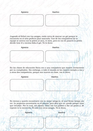 Jugando al fútbol con tus amigos, estás cerca de marcar un gol porque te
encontrás en el sitio perfecto para marcarlo. Uno de los compañeros de tu
equipo se acerca con la pelota al arco, te mira, pero en vez de pasarte la pelota
decide tirar él y encima falla el gol. Tú le dices:
En las clases de educación física ves a una compañera que reparte invitaciones
por su cumpleaños. Sin embargo, a todo el mundo se las reparte excepto a vos y
a otros dos compañeros, porque son nuevos en clase. vos le dices:
Es viernes y querés encontrarte con tu mejor amigo/a, al cual llevas tiempo sin
ver. Le propones encontrarse en el parque, pero dice que no, puede porque tiene
que estudiar. Por lo cual, sin planes, sales con tus padres a dar un paseo y, de
repente te lo encontrás. Él está con otros amigos. Tú le dices:
Agresivo Asertivo
Agresivo Asertivo
Agresivo Asertivo
Agresivo Asertivo
 