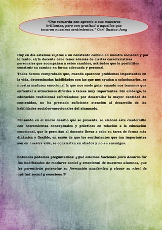 Hoy en día estamos sujetos a un constante cambio en nuestra sociedad y por
lo tanto, el/la docente debe tener además de ciertas características
personales que acompañen a estos cambios, actitudes que le posibiliten
construir su camino en forma adecuada y personal.
Todos hemos comprobado que, cuando aparecen problemas importantes en
la vida, determinadas habilidades son las que nos ayudan a solucionarlos, es
nuestra madurez emocional la que nos suele guiar cuando nos tenemos que
enfrentar a situaciones difíciles o tareas muy importantes. Sin embargo, la
educación tradicional esforzándose por desarrollar la mayor cantidad de
contenidos, no ha prestado suficiente atención al desarrollo de las
habilidades sociales-emocionales del alumnado.
Pensando en el nuevo desafío que se presenta, se elaboró éste cuadernillo
con herramientas conceptuales y prácticas en relación a la educación
emocional, que le permitan al docente llevar a cabo su tarea de forma más
dinámica y flexible, en razón de que los sentimientos que tan importantes
son en nuestra vida, se conviertan en aliados y no en enemigos.
Entonces podemos preguntarnos: ¿Qué estamos haciendo para desarrollar
las habilidades de madurez social y emocional de nuestros alumnos, que
les permitirán potenciar su formación académica y elevar su nivel de
aptitud social y emocional?
“Uno recuerda con aprecio a sus maestros
brillantes, pero con gratitud a aquellos que
tocaron nuestros sentimientos.” Carl Gustav Jung
 