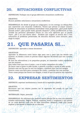DEFINICION; Trabajar con el grupo diferentes situaciones conflictivas
OBJETIVO:
Buscar posibles soluciones a situaciones conflictivas
DESARROLLO: Se divide al grupo en subgrupos y se les entrega un dibujo/foto
que represente una situación conflictiva. Tienen que pensar el mayor número
posible de soluciones al problema haciéndose estas preguntas: ¿Qué pudo haber
pasado antes? ¿Qué puede haber pasado después? ¿Cómo posiblemente se han
sentido las personas afectadas? Pensa en una cosa diferente que se pueda
hacer…¿Es o no una buena idea? Tendrán que sugerir al menos dos o tres
soluciones al problema presentado. Se discuten durante unos minutos, para
elegir la mejor.
DEFINICION: Aprender a tomar decisiones
OBJETIVOS
Aprender la diferencia entre hacer algo para uno y para que los demás nos
quieran, en donde a veces es preciso tomar algunas decisiones que nos cuestan
esfuerzo.
Se leen las alternativas y en pequeños grupos, se comentan cuáles consideran
son las mejores.
Que todos vean que eres el mejor, o ser el mejor compañero de todos.
No hacer caso a quien te pide ayuda, o pararte a ayudar a quien te pide ayuda.
Portarte mal con los que no son tus amigos, o portarte bien con tus amigos.
Ponerte como una fiera para conseguir las cosas, o pedirlas con una sonrisa.
Tener cosas porque las tienen tus amigos, o tener lo que tú quieras sin copiarles.
DEFINICIO: expresar sentimientos a través de la expresión plástica.
OBJETIVO
Reconocer que los colores pueden ser la expresión del estado en que nos
encontramos.
MATERIALES. Hojas, pinturas
DESARROLLO: Se solicitará que realicen varios dibujos de su cara con distintos
estados emocionales: alegría, tristeza, sorpresa, temor y vergüenza y que pinten
de un color distinto cada una de esas emociones. Después, cada un@ puede
explicar a los demás el motivo de su elección.
 