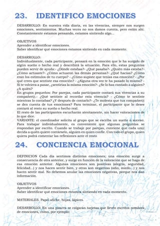 DESARROLLO: En nuestra vida diaria, en las vivencias, siempre nos surgen
emociones, sentimientos. Muchas veces no nos damos cuenta, pero están ahí.
Constantemente estamos pensando, estamos sintiendo algo...
OBJETIVOS
Aprender a identificar emociones.
Saber identificar qué emociones estamos sintiendo en cada momento.
DESARROLLO:
Individualmente, cada participante, pensará en la emoción que le ha surgido de
algún sueño o hecho real y describirá la situación. Para ello, estas preguntas
pueden servir de ayuda:- ¿Dónde estabas?- ¿Qué pasaba?- ¿Quién más estaba?-
¿Cómo actuaste?- ¿Cómo actuaron las demás personas?- ¿Qué hacías? ¿Cómo
eran los estímulos de tu cuerpo? - ¿Cómo supiste que tenías esa emoción? - ¿Por
qué crees que sentiste esa emoción? - ¿Alguna otra vez te ha pasado lo mismo? -
Si te volviera a pasar, ¿sentirías la misma emoción?- ¿Se lo has contado a alguien?
¿A quién?
En grupos pequeños: Por parejas, cada participante contará sus vivencias a su
compañer@.- ¿Qué sentiste al recordar esta vivencia? - ¿Cómo te sentiste
mientras lo contabas? ¿Y después de contarlo?- ¿Te molesta que tus compañer@
se den cuenta de tus emociones? Para terminar, el participante que lo desee
contará al resto su sueño o hecho real.
El resto de las participantes escucharán atentamente, sin hacer valoraciones de
lo que dice.
VARIANTE: el coordinador solicita al grupo que se escriba un sueño o suceso.
Para trabajar individualmente, es conveniente que algunas preguntas se
respondan por escrito. Cuando se trabaje por parejas, conviene que cada un@
decida a quién quiere contárselo, alguien en quien confíe. Con todo el grupo, quien
quiera podrá comentar las reflexiones ante el resto
DEFINICION Cada día sentimos distintas emociones; una emoción surge a
consecuencia de otra anterior, y surge en función de la valoración que se haga de
esa emoción anterior. Algunas emociones son positivas (alegría, seguridad,
felicidad...) y nos hacen sentir bien, y otras son negativas (odio, miedo...) y nos
hacen sentir mal. No debemos anular las emociones negativas, porque nos dan
información.
OBJETIVOS
Aprender a identificar emociones.
Saber identificar qué emociones estamos sintiendo en cada momento.
MATERIALES. Papel afiche, hojas, lápices.
DESARROLLO: En una pizarra se colgarán tarjetas que lleven escritos nombres
de emociones, como, por ejemplo:
 