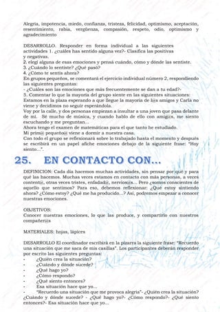 Alegría, impotencia, miedo, confianza, tristeza, felicidad, optimismo, aceptación,
resentimiento, rabia, vergüenza, compasión, respeto, odio, optimismo y
agradecimiento
DESARROLLO. Responder en forma individual a las siguientes
actividades 1. ¿cuáles has sentido alguna vez?- Clasifica las positivas
y negativas.
2. elegí alguna de esas emociones y pensá cuándo, cómo y dónde las sentiste.
3. ¿Cuándo lo sentiste? ¿Qué pasó?
4. ¿Cómo te sentís ahora?
En grupos pequeños, se comentará el ejercicio individual número 2, respondiendo
las siguientes preguntas:
- ¿Cuáles son las emociones que más frecuentemente se dan a tu edad?-
5. Comentar lo que la mayoría del grupo siente en las siguientes situaciones:
Estamos en la plaza esperando a que llegue la mayoría de l@s amigos y Carla no
viene y decidimos no seguir esperándola.
Voy por la calle, y dos personas empiezan a insultar a una joven que pasa delante
de mí. Sé mucho de música, y cuando hablo de ello con amig@s, me siento
escuchando y me preguntan...
Ahora tengo el examen de matemáticas para el que tanto he estudiado.
Mi prim@ pequeño@ viene a dormir a nuestra casa.
Con todo el grupo se reflexionará sobre lo trabajado hasta el momento y después
se escribirá en un papel afiche emociones debajo de la siguiente frase: “Hoy
siento...”.
DEFINICION: Cada día hacemos muchas actividades, sin pensar por qué y para
qué las hacemos. Muchas veces estamos en contacto con más personas, a veces
content@, otras veces tristes, enfadad@, nervios@s... Pero ¿somos conscientes de
aquello que sentimos? Para eso, debemos reflexionar: ¿Qué estoy sintiendo
ahora? ¿Cómo estoy? ¿Qué me ha producido...? Así, podremos empezar a conocer
nuestras emociones.
OBJETIVOS:
Conocer nuestras emociones, lo que las produce, y compartirlo con nuestros
compañer@s
MATERIALES: hojas, lápices
DESARROLLO El coordinador escribirá en la pizarra la siguiente frase: “Recuerdo
una situación que me saca de mis casillas”. Los participantes deberán responder
por escrito las siguientes preguntas:
- ¿Quién crea la situación?
- ¿Cuándo y dónde sucede?
- ¿Qué hago yo?
- ¿Cómo respondo?
- ¿Qué siento entonces?
- Esa situación hace que yo...
- “Recuerdo una situación que me provoca alegría”- ¿Quién crea la situación?
¿Cuándo y dónde sucede? - ¿Qué hago yo?- ¿Cómo respondo?- ¿Qué siento
entonces?- Esa situación hace que yo...
 