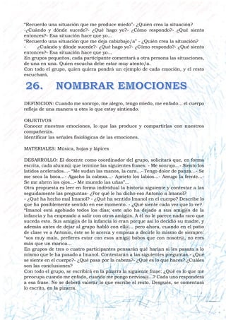 “Recuerdo una situación que me produce miedo”- ¿Quién crea la situación?
-¿Cuándo y dónde sucede?- ¿Qué hago yo?- ¿Cómo respondo?- ¿Qué siento
entonces?- Esa situación hace que yo...
“Recuerdo una situación que me deja cabizbajo/a” - ¿Quién crea la situación?
- ¿Cuándo y dónde sucede?- ¿Qué hago yo?- ¿Cómo respondo?- ¿Qué siento
entonces?- Esa situación hace que yo...
En grupos pequeños, cada participante comentará a otra persona las situaciones,
de una en una. Quien escucha debe estar muy atento/a.
Con todo el grupo, quien quiera pondrá un ejemplo de cada emoción, y el resto
escuchará.
DEFINICION: Cuando me sonrojo, me alegro, tengo miedo, me enfado... el cuerpo
refleja de una manera u otra lo que estoy sintiendo.
OBJETIVOS
Conocer nuestras emociones, lo que las produce y compartirlas con nuestros
compañer@s.
Identificar las señales fisiológicas de las emociones.
MATERIALES: Música, hojas y lápices
DESARROLLO: El docente como coordinador del grupo, solicitará que, en forma
escrita, cada alumn@ que termine las siguientes frases: - Me sonrojo...- Siento los
latidos acelerados...- “Me sudan las manos, la cara...- Tengo dolor de panza...- Se
me seca la boca...- Agacho la cabeza...- Aprieto los labios...- Arrugo la frente...-
Se me abren los ojos...- Me muerdo las uñas”...
Otra propuesta es leer en forma individual la historia siguiente y contestar a las
seguidamente las preguntas- ¿Por qué le ha dicho eso Antonio a Imanol?
- ¿Qué ha hecho mal Imanol? - ¿Qué ha sentido Imanol en el cuerpo? Describe lo
que ha posiblemente sentido en ese momento. - ¿Qué siente cada vez que lo ve?
“Imanol está agobiado todos los días; este año ha dejado a sus amig@s de la
infancia y ha empezado a salir con otros amig@s. A él no le parece nada raro que
suceda esto. Sus amig@s de la infancia lo eran porque así lo decidió su madre, y
además antes de dejar al grupo habló con ell@... pero ahora, cuando en el patio
de clase ve a Antonio, éste se le acerca y empieza a decirle lo mismo de siempre:
“sos muy malo, prefieres estar con esos amig@ bobos que con nosotr@, no eres
más que un marica...
En grupos de tres o cuatro participantes pensarán qué harían si les pasara a lo
mismo que le ha pasado a Imanol. Contestarán a las siguientes preguntas.- ¿Qué
se siente en el cuerpo?- ¿Qué pasa por la cabeza?- ¿Qué es lo que haces? ¿Cuáles
son las conclusiones?
Con todo el grupo, se escribirá en la pizarra la siguiente frase: ¿Qué es lo que me
preocupa cuando me enfado, cuando me pongo nervios@...? Cada uno responderá
a esa frase. No se deberá valorar lo que escribe el resto. Después, se comentará
lo escrito, en la pizarra.
 