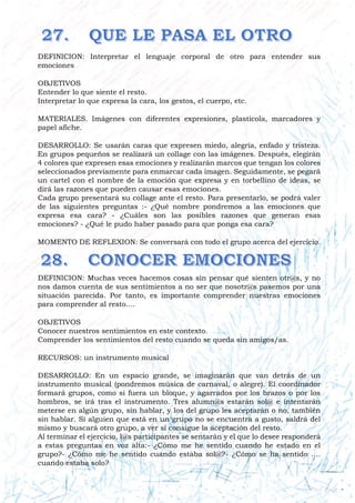 DEFINICION: Interpretar el lenguaje corporal de otro para entender sus
emociones
OBJETIVOS
Entender lo que siente el resto.
Interpretar lo que expresa la cara, los gestos, el cuerpo, etc.
MATERIALES. Imágenes con diferentes expresiones, plasticola, marcadores y
papel afiche.
DESARROLLO: Se usarán caras que expresen miedo, alegría, enfado y tristeza.
En grupos pequeños se realizará un collage con las imágenes. Después, elegirán
4 colores que expresen esas emociones y realizarán marcos que tengan los colores
seleccionados previamente para enmarcar cada imagen. Seguidamente, se pegará
un cartel con el nombre de la emoción que expresa y en torbellino de ideas, se
dirá las razones que pueden causar esas emociones.
Cada grupo presentará su collage ante el resto. Para presentarlo, se podrá valer
de las siguientes preguntas :- ¿Qué nombre pondremos a las emociones que
expresa esa cara? - ¿Cuáles son las posibles razones que generan esas
emociones? - ¿Qué le pudo haber pasado para que ponga esa cara?
MOMENTO DE REFLEXION: Se conversará con todo el grupo acerca del ejercicio.
DEFINICION: Muchas veces hacemos cosas sin pensar qué sienten otr@s, y no
nos damos cuenta de sus sentimientos a no ser que nosotr@s pasemos por una
situación parecida. Por tanto, es importante comprender nuestras emociones
para comprender al resto....
OBJETIVOS
Conocer nuestros sentimientos en este contexto.
Comprender los sentimientos del resto cuando se queda sin amigos/as.
RECURSOS: un instrumento musical
DESARROLLO: En un espacio grande, se imaginarán que van detrás de un
instrumento musical (pondremos música de carnaval, o alegre). El coordinador
formará grupos, como si fuera un bloque, y agarrados por los brazos o por los
hombros, se irá tras el instrumento. Tres alumn@s estarán sol@ e intentarán
meterse en algún grupo, sin hablar, y los del grupo les aceptarán o no, también
sin hablar. Si alguien que está en un grupo no se encuentra a gusto, saldrá del
mismo y buscará otro grupo, a ver si consigue la aceptación del resto.
Al terminar el ejercicio, l@s participantes se sentarán y el que lo desee responderá
a estas preguntas en voz alta:- ¿Cómo me he sentido cuando he estado en el
grupo?- ¿Cómo me he sentido cuando estaba sol@?- ¿Cómo se ha sentido ….
cuando estaba solo?
 