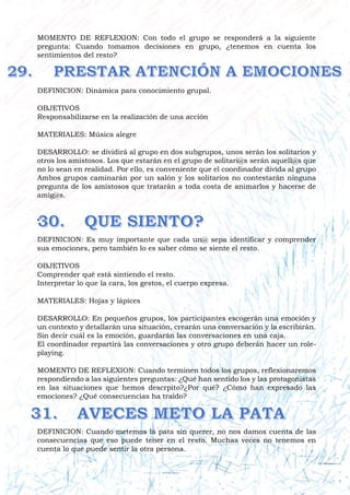 MOMENTO DE REFLEXION: Con todo el grupo se responderá a la siguiente
pregunta: Cuando tomamos decisiones en grupo, ¿tenemos en cuenta los
sentimientos del resto?
DEFINICION: Dinámica para conocimiento grupal.
OBJETIVOS
Responsabilizarse en la realización de una acción
MATERIALES: Música alegre
DESARROLLO: se dividirá al grupo en dos subgrupos, unos serán los solitarios y
otros los amistosos. Los que estarán en el grupo de solitari@s serán aquell@s que
no lo sean en realidad. Por ello, es conveniente que el coordinador divida al grupo
Ambos grupos caminarán por un salón y los solitarios no contestarán ninguna
pregunta de los amistosos que tratarán a toda costa de animarlos y hacerse de
amig@s.
’
DEFINICION: Es muy importante que cada un@ sepa identificar y comprender
sus emociones, pero también lo es saber cómo se siente el resto.
OBJETIVOS
Comprender qué está sintiendo el resto.
Interpretar lo que la cara, los gestos, el cuerpo expresa.
MATERIALES: Hojas y lápices
DESARROLLO: En pequeños grupos, los participantes escogerán una emoción y
un contexto y detallarán una situación, crearán una conversación y la escribirán.
Sin decir cuál es la emoción, guardarán las conversaciones en una caja.
El coordinador repartirá las conversaciones y otro grupo deberán hacer un role-
playing.
MOMENTO DE REFLEXION: Cuando terminen todos los grupos, reflexionaremos
respondiendo a las siguientes preguntas: ¿Qué han sentido los y las protagonistas
en las situaciones que hemos descrpito?¿Por qué? ¿Cómo han expresado las
emociones? ¿Qué consecuencias ha traído?
DEFINICION: Cuando metemos la pata sin querer, no nos damos cuenta de las
consecuencias que eso puede tener en el resto. Muchas veces no tenemos en
cuenta lo que puede sentir la otra persona.
 
