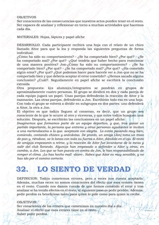 OBJETIVOS
Ser conscientes de las consecuencias que nuestros actos pueden tener en el resto.
Ser capaces de analizar y reflexionar en torno a muchas actividades que hacemos
cada día.
MATERIALES: Hojas, lápices y papel afiche
DESARROLLO. Cada participante recibirá una hoja con el relato de un chico
llamado Aitor para que la lea y responda las siguientes preguntas de forma
individual:
¿Cómo ha sido su comportamiento? - ¿Se ha comportado bien? ¿Por qué? - ¿Se
ha comportado mal? ¿Por qué? -¿Qué tendría que haber hecho para reaccionar
de una manera positiva? Jon-¿Cómo ha sido su comportamiento? - ¿Se ha
comportado bien? ¿Por qué? - ¿Se ha comportado mal? ¿Por qué? -¿Ha cometido
algún error? ¿Por qué? ¿Qué podemos hacer para hacerle ver a Jon que no se ha
comportado bien y que debería aceptar el error cometido? -¿Hemos sacado alguna
conclusión? ¿Cuál?. Seguidamente en papel afiche se escribirá la conclusión
extraída
Otra propuesta: l@s alumn@s/integrantes se pondrán en grupos de
aproximadamente cuatro personas. El grupo se dividirá en dos y cada pareja de
cada equipo jugará un papel. Unas parejas defenderán la reacción de Aitor y la
razonarán. Las otras parejas, defenderán a Jon. Escribirán todo eso en una hoja.
Con todo el grupo se volverá a dividir en subgrupos en dos partes: uno defenderá
a Aitor, la otra a Jon.
El objetivo es que tod@s lleguen al consenso, es decir, que un grupo sea
consciente de lo que le ocurre al otro y viceversa, y que entre tod@s busquen una
solución. Después, se escribirán las conclusiones en un papel afiche:
Imaginemos que formamos parte de un equipo deportivo, y que, tras ganar un
partido importante, la persona que entrena y otras personas ayudantes te invitan
a una meriendacena a la que. aceptaste con alegría. Lo están pasando muy bien,
comiendo, contando chistes y anécdotas. De pronto, un amigo (Jon) toma un trozo
de pan y, riéndose, se lo lanza con toda su fuerza a Aitor, dándole en el ojo. El resto
de amig@s empezaron a reírse, y la reacción de Aitor fue levantarse de la mesa y
salir del club llorando. Algun@s han empezado a defender a Aitor y otros, en
cambio, a Jon. Los que se han puesto en contra de Jon, le han responsabilizado de
romper el clima. ¡Lo has hecho mal! -dicen-. Sabes que Aitor es muy sensible, y no
has ido por el camino correcto.
DEFINICION: Tod@s cometemos errores, pero a veces nos cuesta aceptarlo.
Además, muchas veces no somos conscientes del efecto que esos errores tienen
en el resto. Cuando nos damos cuenta de que hemos cometido el error y tras
analizar si ha tenido efectos en el resto, el siguiente paso es pedir perdón. Además,
pedir perdón es beneficioso tanto para quien lo pide como para quien lo recibe.
OBJETIVOS:
Ser conscientes de los errores que cometemos en nuestro día a día.
Analizar el efecto que esos errores tiene en el resto.
Saber pedir perdón.
 