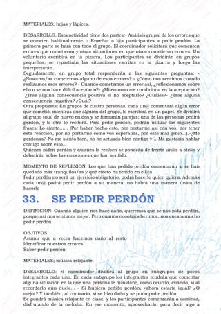 MATERIALES: hojas y lápices.
DESARROLLO. Esta actividad tiene dos partes:- Análisis grupal de los errores que
se cometen habitualmente. - Enseñar a l@s participantes a pedir perdón. La
primera parte se hará con todo el grupo. El coordinador solicitará que comenten
errores que cometieron y otras situaciones en que otros cometieron errores. Un
voluntario escribirá en la pizarra. Los participantes se dividirán en grupos
pequeños, se repartirán las situaciones escritas en la pizarra y luego las
interpretarán.
Seguidamente, en grupo total responderán a las siguientes preguntas: -
¿Nosotros/as cometemos alguno de esos errores? - ¿Cómo nos sentimos cuando
realizamos esos errores? - Cuando cometemos un error así, ¿reflexionamos sobre
ello o se nos hace difícil aceptarlo?- ¿Mi entorno me condiciona en la aceptación?
¿Trae alguna consecuencia positiva el no aceptarlo? ¿Cuáles?- ¿Trae alguna
consecuencia negativa? ¿Cuál?
Otra propuesta: En grupos de cuatro personas, cada un@ comentará algún error
que cometió, mientras que alguien del grupo, lo escribirá en un papel. Se dividirá
al grupo total de nuevo en dos y se formarán parejas; una de las personas pedirá
perdón, y la otra lo recibirá. Para pedir perdón, podrán utilizar las siguientes
frases: Lo siento...... (Por haber hecho esto, por portarme así con vos, por tener
esta reacción, por no portarme como vos esperabas, por este mal genio...).-¿Me
perdonas?-No me siento bien, no he actuado bien contigo y...-Me gustaría hablar
contigo sobre esto...
Quienes piden perdón y quienes lo reciben se pondrán de frente un@s a otr@s y
debatirán sobre las emociones que han sentido.
MOMENTO DE REFLEXION: Los que han pedido perdón comentarán si se han
quedado más tranquilos/as y qué efecto ha tenido en ell@s
Pedir perdón no será un ejercicio obligatorio, podrá hacerlo quien quiera. Además
cada un@ podrá pedir perdón a su manera, no habrá una manera única de
hacerlo
DEFINICION: Cuando alguien nos hace daño, queremos que se nos pida perdón,
porque así nos sentimos mejor. Pero cuando nosotr@s herimos, nos cuesta mucho
pedir perdón.
OBJTIVOS
Asumir que a veces hacemos daño al resto
Identificar nuestros errores.
Saber pedir perdón
MATERIALES; música relajante.
DESARROLLO: el coordinador dividirá al grupo en subgrupos de pocos
integrantes cada uno. En cada subgrupo los integrantes tendrán que comentar
alguna situación en la que una persona le hizo daño, cómo ocurrió, cuándo, si al
recordarlo aún duele... - Si hubiera pedido perdón, ¿ahora estaría igual? ¿O
mejor? Y también, al contrario, si se hizo daño y se pudo pedir perdón.
Se pondrá música relajante en clase, y los participantes comenzarán a caminar,
disfrutando de la melodía. En ese momento, aprovecharán para decir algo a
 
