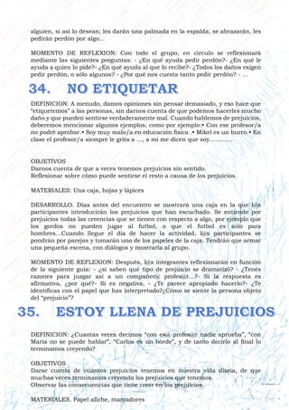 alguien, si así lo desean; les darán una palmada en la espalda, se abrazarán, les
pedirán perdón por algo...
MOMENTO DE REFLEXION: Con todo el grupo, en círculo se reflexionará
mediante las siguientes preguntas: - ¿En qué ayuda pedir perdón?- ¿En qué le
ayuda a quien lo pide?- ¿En qué ayuda al que lo recibe?- ¿Todos los daños exigen
pedir perdón, o sólo algunos? - ¿Por qué nos cuesta tanto pedir perdón? - ...
DEFINICION: A menudo, damos opiniones sin pensar demasiado, y eso hace que
“etiquetemos” a las personas, sin darnos cuenta de que podemos hacerles mucho
daño y que pueden sentirse verdaderamente mal. Cuando hablemos de prejuicios,
deberemos mencionar algunos ejemplos, como por ejemplo:• Con ese profesor/a
no podré aprobar.• Soy muy malo/a en educación física .• Mikel es un burro.• En
clase el profesor/a siempre le grita a ..., a mi me dicen que soy…………
OBJETIVOS
Darnos cuenta de que a veces tenemos prejuicios sin sentido.
Reflexionar sobre cómo puede sentirse el resto a causa de los prejuicios.
MATERIALES: Una caja, hojas y lápices
DESARROLLO. Días antes del encuentro se mostrará una caja en la que l@s
participantes introducirán los prejuicios que han escuchado. Se entiende por
prejuicios todas las creencias que se tienen con respecto a algo, por ejemplo que
los gordos no pueden jugar al futbol, o que el futbol es solo para
hombres…Cuando llegue el día de hacer la actividad, l@s participantes se
pondrán por parejas y tomarán uno de los papeles de la caja. Tendrán que armar
una pequeña escena, con diálogos y mostrarla al grupo.
MOMENTO DE REFLEXION: Después, l@s integrantes reflexionarán en función
de la siguiente guía: - ¿si saben qué tipo de prejuicio se dramatizó? - ¿Tenés
razones para juzgar así a un compañer@ profes@r...?- Si la respuesta es
afirmativa, ¿por qué?- Si es negativa, - ¿Te parece apropiado hacerlo?- ¿Te
identificas con el papel que has interpretado?¿Cómo se siente la persona objeto
del “prejuicio”?
DEFINICION: ¿Cuantas veces decimos “con es@ profes@r nadie aprueba”, “con
María no se puede hablar”, “Carlos es un borde”, y de tanto decirlo al final lo
terminamos creyendo?
OBJETIVOS
Darse cuenta de cuántos prejuicios tenemos en nuestra vida diaria, de que
muchas veces terminamos creyendo los prejuicios que tenemos.
Observar las consecuencias que tiene creer en los prejuicios.
MATERIALES. Papel afiche, marcadores
 