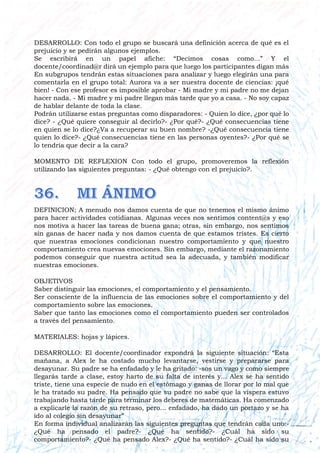 DESARROLLO: Con todo el grupo se buscará una definición acerca de qué es el
prejuicio y se pedirán algunos ejemplos.
Se escribirá en un papel afiche: “Decimos cosas como...” Y el
docente/coordinad@r dirá un ejemplo para que luego los participantes digan más
En subgrupos tendrán estas situaciones para analizar y luego elegirán una para
comentarla en el grupo total: Aurora va a ser nuestra docente de ciencias: ¡qué
bien! - Con ese profesor es imposible aprobar - Mi madre y mi padre no me dejan
hacer nada. - Mi madre y mi padre llegan más tarde que yo a casa. - No soy capaz
de hablar delante de toda la clase.
Podrán utilizarse estas preguntas como disparadores: - Quien lo dice, ¿por qué lo
dice? - ¿Qué quiere conseguir al decirlo?- ¿Por qué?- ¿Qué consecuencias tiene
en quien se lo dice?¿Va a recuperar su buen nombre? -¿Qué consecuencia tiene
quien lo dice?- ¿Qué consecuencias tiene en las personas oyentes?- ¿Por qué se
lo tendría que decir a la cara?
MOMENTO DE REFLEXION Con todo el grupo, promoveremos la reflexión
utilizando las siguientes preguntas: - ¿Qué obtengo con el prejuicio?.
DEFINICION; A menudo nos damos cuenta de que no tenemos el mismo ánimo
para hacer actividades cotidianas. Algunas veces nos sentimos content@s y eso
nos motiva a hacer las tareas de buena gana; otras, sin embargo, nos sentimos
sin ganas de hacer nada y nos damos cuenta de que estamos tristes. Es cierto
que nuestras emociones condicionan nuestro comportamiento y que nuestro
comportamiento crea nuevas emociones. Sin embargo, mediante el razonamiento
podemos conseguir que nuestra actitud sea la adecuada, y también modificar
nuestras emociones.
OBJETIVOS
Saber distinguir las emociones, el comportamiento y el pensamiento.
Ser consciente de la influencia de las emociones sobre el comportamiento y del
comportamiento sobre las emociones.
Saber que tanto las emociones como el comportamiento pueden ser controlados
a través del pensamiento.
MATERIALES: hojas y lápices.
DESARROLLO: El docente/coordinador expondrá la siguiente situación: “Esta
mañana, a Alex le ha costado mucho levantarse, vestirse y prepararse para
desayunar. Su padre se ha enfadado y le ha gritado: -sos un vago y como siempre
llegarás tarde a clase, estoy harto de su falta de interés y... Alex se ha sentido
triste, tiene una especie de nudo en el estómago y ganas de llorar por lo mal que
le ha tratado su padre. Ha pensado que su padre no sabe que la víspera estuvo
trabajando hasta tarde para terminar los deberes de matemáticas. Ha comenzado
a explicarle la razón de su retraso, pero... enfadado, ha dado un portazo y se ha
ido al colegio sin desayunar”
En forma individual analizarán las siguientes preguntas que tendrán cada uno:-
¿Qué ha pensado el padre?- ¿Qué ha sentido?- ¿Cuál ha sido su
comportamiento?- ¿Qué ha pensado Alex?- ¿Qué ha sentido?- ¿Cuál ha sido su
 