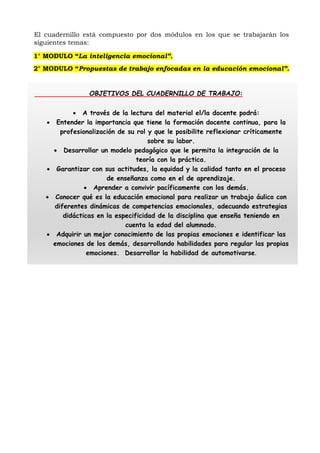 El cuadernillo está compuesto por dos módulos en los que se trabajarán los
siguientes temas:
1° MODULO “La inteligencia emocional”.
2° MODULO “Propuestas de trabajo enfocadas en la educación emocional”.
OBJETIVOS DEL CUADERNILLO DE TRABAJO:
 A través de la lectura del material el/la docente podrá:
 Entender la importancia que tiene la formación docente continua, para la
profesionalización de su rol y que le posibilite reflexionar críticamente
sobre su labor.
 Desarrollar un modelo pedagógico que le permita la integración de la
teoría con la práctica.
 Garantizar con sus actitudes, la equidad y la calidad tanto en el proceso
de enseñanza como en el de aprendizaje.
 Aprender a convivir pacíficamente con los demás.
 Conocer qué es la educación emocional para realizar un trabajo áulico con
diferentes dinámicas de competencias emocionales, adecuando estrategias
didácticas en la especificidad de la disciplina que enseña teniendo en
cuenta la edad del alumnado.
 Adquirir un mejor conocimiento de las propias emociones e identificar las
emociones de los demás, desarrollando habilidades para regular las propias
emociones. Desarrollar la habilidad de automotivarse.
 