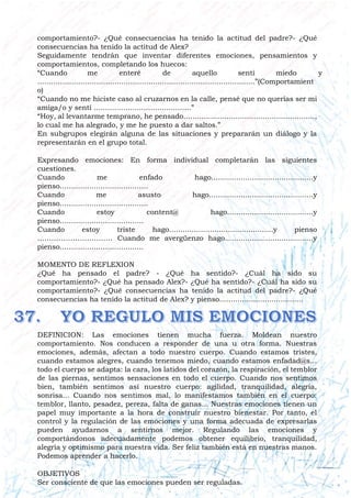 comportamiento?- ¿Qué consecuencias ha tenido la actitud del padre?- ¿Qué
consecuencias ha tenido la actitud de Alex?
Seguidamente tendrán que inventar diferentes emociones, pensamientos y
comportamientos, completando los huecos:
“Cuando me enteré de aquello sentí miedo y
................................................................................................”(Comportamient
o)
“Cuando no me hiciste caso al cruzarnos en la calle, pensé que no querías ser mi
amiga/o y sentí ...........................................”
“Hoy, al levantarme temprano, he pensado..........................................................,
lo cual me ha alegrado, y me he puesto a dar saltos.”
En subgrupos elegirán alguna de las situaciones y prepararán un diálogo y la
representarán en el grupo total.
Expresando emociones: En forma individual completarán las siguientes
cuestiones.
Cuando me enfado hago.............................................y
pienso.......................................
Cuando me asusto hago..............................................y
pienso.......................................
Cuando estoy content@ hago......................................y
pienso.....................................
Cuando estoy triste hago..............................................y pienso
………………………….. Cuando me avergüenzo hago.......................................y
pienso.....................................
MOMENTO DE REFLEXION
¿Qué ha pensado el padre? - ¿Qué ha sentido?- ¿Cuál ha sido su
comportamiento?- ¿Qué ha pensado Alex?- ¿Qué ha sentido?- ¿Cuál ha sido su
comportamiento?- ¿Qué consecuencias ha tenido la actitud del padre?- ¿Qué
consecuencias ha tenido la actitud de Alex? y pienso.....................................
DEFINICION: Las emociones tienen mucha fuerza. Moldean nuestro
comportamiento. Nos conducen a responder de una u otra forma. Nuestras
emociones, además, afectan a todo nuestro cuerpo. Cuando estamos tristes,
cuando estamos alegres, cuando tenemos miedo, cuando estamos enfadad@s...
todo el cuerpo se adapta: la cara, los latidos del corazón, la respiración, el temblor
de las piernas, sentimos sensaciones en todo el cuerpo. Cuando nos sentimos
bien, también sentimos así nuestro cuerpo: agilidad, tranquilidad, alegría,
sonrisa... Cuando nos sentimos mal, lo manifestamos también en el cuerpo:
temblor, llanto, pesadez, pereza, falta de ganas... Nuestras emociones tienen un
papel muy importante a la hora de construir nuestro bienestar. Por tanto, el
control y la regulación de las emociones y una forma adecuada de expresarlas
pueden ayudarnos a sentirnos mejor. Regulando las emociones y
comportándonos adecuadamente podemos obtener equilibrio, tranquilidad,
alegría y optimismo para nuestra vida. Ser feliz también está en nuestras manos.
Podemos aprender a hacerlo.
OBJETIVOS
Ser consciente de que las emociones pueden ser reguladas.
 