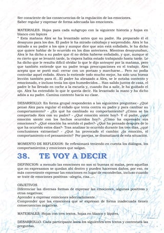 Ser consciente de las consecuencias de la regulación de las emociones.
Saber regular y expresar de forma adecuada las emociones.
MATERIALES. Hojas para cada subgrupo con la siguiente historia y hojas en
blanco con lápices
“ Esta mañana Alex se ha levantado antes que su padre. Ha preparado él el
desayuno para los dos. El padre le ha mirado cabizbajo y sorprendido. Alex le ha
mirado a su padre a los ojos y aunque dice que aún está enfadado, le ha dicho
que quiere hablar de lo ocurrido en los días anteriores. Mientras desayunaban,
Alex le ha dicho a su padre que él no debía haberse enfadado, y que, aunque sí
es cierto que se levantó tarde, la víspera había estado trabajando hasta tarde. Le
ha dicho que le resulta difícil olvidar lo que le dijo anteayer por la mañana, pero
que también entiende que su padre tenga preocupaciones en el trabajo. Alex
acepta que se portó mal: cerrar con un portazo y marcharse... Pero no podía
controlar aquel enfado. Ahora lo entiende todo mucho mejor, ha sido una buena
lección también para él...El padre ha abrazado a Alex, se le notaba contento y
emocionado, e incluso tenía los ojos humedecidos... Han salido juntos de casa, el
padre le ha llevado en coche a la escuela y, cuando iba a salir, le ha guiñado el
ojo. Alex ha entendido lo que le quería decir. Ha levantado la mano y ha dicho
adiós a su padre. Camina contento hacia su clase.
DESARROLLO: En forma grupal responderán a las siguientes preguntas:- ¿Qué
pensó Alex para regular el enfado que tenía contra su padre y para cambiar su
comportamiento? - ¿En qué ha cambiado su comportamiento? ¿Cómo se ha
comportado Alex con su padre? - ¿Qué emoción siente hoy?- Y el padre, ¿qué
emoción siente con los hechos ocurridos hoy?- ¿Cómo ha expresado sus
emociones?- ¿Qué emoción ha sentido el padre?- ¿Qué ha pensado después de lo
que ha ocurrido estos días?- Tras analizar lo ocurrido durante los tres días, ¿qué
conclusiones extraerías? - ¿Qué ha provocado el cambio: ¿la emoción, el
comportamiento o el pensamiento? Por parejas, se dramatizará de esta situación.
MOMENTO DE REFLEXION: Se reflexionará teniendo en cuenta los diálogos, los
comportamientos y emociones que salgan.
DEFINICION: a menudo las emociones no son ni buenas ni malas, pero aquellas
que no expresamos se quedan ahí dentro y pueden hacernos daños; por eso, es
más conveniente expresar las emociones en lugar de esconderlas, incluso cuando
se trate de emociones positivas –alegría, risa...-.
OBJETIVOS
Diferenciar las diversas formas de expresar las emociones, algunas positivas y
otras negativas;
Aprender a expresar emociones adecuadamente.
Comprender que las emociones que se expresan de forma inadecuada tienen
consecuencias negativas.
MATERIALES: Hojas con tres textos, hojas en blanco y lápices.
DESARROLLO. Cada participante leerá los siguientes tres textos y contestará las
preguntas.
 