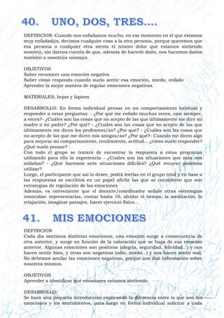DEFINICION: Cuando nos enfadamos mucho, en ese momento en el que estamos
muy enfadad@s, decimos cualquier cosa a la otra persona, porque queremos que
esa persona o cualquier otra sienta el mismo dolor que estamos sintiendo
nosotr@, sin darnos cuenta de que, además de hacerle daño, nos hacemos daños
también a nosotr@s mism@s.
OBJETIVOS
Saber reconocer una emoción negativa
Saber cómo respondo cuando suelo sentir esa emoción, miedo, enfado
Aprender la mejor manera de regular emociones negativas.
MATERIALES; hojas y lápices
DESARROLLO: En forma individual pensar en un comportamiento habitual y
responder a estas preguntas: - ¿Por qué me enfado muchas veces, casi siempre,
a veces?- ¿Cuáles son las cosas que no acepto de las que últimamente me dice mi
madre o mi padre? ¿Por qué? - ¿Cuáles son las cosas que no acepto de las que
últimamente me dicen los profesores/as? ¿Por qué? - ¿Cuáles son las cosas que
no acepto de las que me dicen mis amigos/as? ¿Por qué?- Cuando me dicen algo
para mejorar mi comportamiento, rendimiento, actitud... ¿cómo suelo responder?
¿Qué suelo pensar? :
Con todo el grupo se tratará de encontrar la respuesta a estas preguntas
utilizando para ello la experiencia - ¿Cuáles son las situaciones que más nos
enfadan? - ¿Qué haremos ante situaciones difíciles? ¿Qué recurso podemos
utilizar?
Luego, el participante que así lo desee, podrá leerlas en el grupo total y en base a
las respuestas se escribirá en un papel afiche las que se consideren que son
estrategias de regulación de las emociones
Además, es conveniente que el docente/coordinador señale otras estrategias
conocidas: representarlas, contar hasta 10, olvidar el tiempo, la meditación, la
relajación, imaginar paisajes, hacer ejercicio físico...
DEFINICION
Cada día sentimos distintas emociones; una emoción surge a consecuencia de
otra anterior, y surge en función de la valoración que se haga de esa emoción
anterior. Algunas emociones son positivas (alegría, seguridad, felicidad...) y nos
hacen sentir bien, y otras son negativas (odio, miedo...) y nos hacen sentir mal.
No debemos anular las emociones negativas, porque nos dan información sobre
nosotros mismos.
OBJETIVOS
Aprender a identificar qué emociones estamos sintiendo.
DESARROLLO:
Se hará una pequeña introducción explicando la diferencia entre lo que son las
emociones y los sentimientos, para luego en forma individual solicitar a cada
 