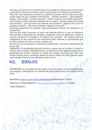alumn@, que piense en la emoción que le ha surgido de algún sueño o hecho real
y describa la situación en forma oral o escrita según lo considere la/el docente.
Para ello, estas preguntas escritas en el pizarrón, pueden servir de guía para que
pueda elegir las que considere conveniente: - ¿Dónde estabas? - ¿Qué pasaba?-
¿Quién más estaba?- ¿Cómo actuaste?- ¿Cómo actuaron las demás personas?-
¿Qué hacías? ¿Cómo eran los estímulos de tu cuerpo? - ¿Cómo supiste que tenías
esa emoción? - ¿Por qué crees que sentiste esa emoción? - ¿Alguna otra vez te ha
pasado lo mismo? - ¿Se lo has contado a alguien? ¿A quién?
En grupos pequeños: Por parejas, cada participante contará sus vivencias a su
compañer@.
Una vez que tod@s terminen, se hará una reflexión final en la que se invitará a
l@s alumnos a responder por ejemplo a preguntas como las siguientes: ¿cómo te
sentiste mientras lo contabas? ¿Y después de contarlo?- ¿Te molesta que tus
compañer@ se den cuenta de tus emociones? Para terminar, el participante que
lo desee contará al resto su sueño o hecho real.
El resto de las participantes escucharán atentamente, sin hacer valoraciones de
lo que dice.
VARIANTE: el coordinador/docente solicita al grupo que se escriba un sueño o
suceso. Para trabajar individualmente, es conveniente que algunas preguntas se
respondan por escrito. Cuando se trabaje por parejas, conviene que cada un@
decida a quién quiere contárselo, alguien en quien confíe. Con todo el grupo, quien
quiera podrá comentar las reflexiones ante el resto
DEFINICIÓN: es una alteración del ánimo, que de acuerdo a su intensidad, puede
ser pasajero o desembocar en actitudes de agresividad hacia uno mismo o hacia
otros.
MATERIAL: https://youtu.be/H_AGPYLDUqM PERSONAJE “FURIA”,
PELÍCULA “INTENSAMENTE.” https://youtu.be/Xq-SuHdzuzI CUENTO
“VAYA RABIETA”.
 