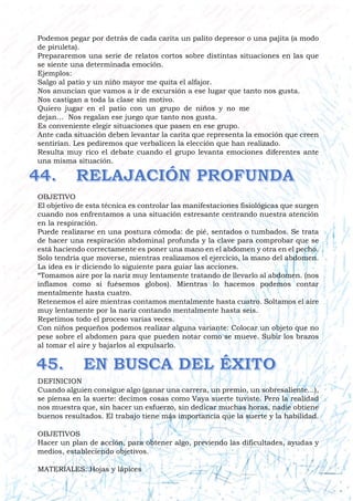 Podemos pegar por detrás de cada carita un palito depresor o una pajita (a modo
de piruleta).
Prepararemos una serie de relatos cortos sobre distintas situaciones en las que
se siente una determinada emoción.
Ejemplos:
Salgo al patio y un niño mayor me quita el alfajor.
Nos anuncian que vamos a ir de excursión a ese lugar que tanto nos gusta.
Nos castigan a toda la clase sin motivo.
Quiero jugar en el patio con un grupo de niños y no me
dejan… Nos regalan ese juego que tanto nos gusta.
Es conveniente elegir situaciones que pasen en ese grupo.
Ante cada situación deben levantar la carita que representa la emoción que creen
sentirían. Les pediremos que verbalicen la elección que han realizado.
Resulta muy rico el debate cuando el grupo levanta emociones diferentes ante
una misma situación.
OBJETIVO
El objetivo de esta técnica es controlar las manifestaciones fisiológicas que surgen
cuando nos enfrentamos a una situación estresante centrando nuestra atención
en la respiración.
Puede realizarse en una postura cómoda: de pié, sentados o tumbados. Se trata
de hacer una respiración abdominal profunda y la clave para comprobar que se
está haciendo correctamente es poner una mano en el abdomen y otra en el pecho.
Solo tendría que moverse, mientras realizamos el ejercicio, la mano del abdomen.
La idea es ir diciendo lo siguiente para guiar las acciones.
“Tomamos aire por la nariz muy lentamente tratando de llevarlo al abdomen. (nos
inflamos como si fuésemos globos). Mientras lo hacemos podemos contar
mentalmente hasta cuatro.
Retenemos el aire mientras contamos mentalmente hasta cuatro. Soltamos el aire
muy lentamente por la nariz contando mentalmente hasta seis.
Repetimos todo el proceso varias veces.
Con niños pequeños podemos realizar alguna variante: Colocar un objeto que no
pese sobre el abdomen para que pueden notar como se mueve. Subir los brazos
al tomar el aire y bajarlos al expulsarlo.
DEFINICION
Cuando alguien consigue algo (ganar una carrera, un premio, un sobresaliente...),
se piensa en la suerte: decimos cosas como Vaya suerte tuviste. Pero la realidad
nos muestra que, sin hacer un esfuerzo, sin dedicar muchas horas, nadie obtiene
buenos resultados. El trabajo tiene más importancia que la suerte y la habilidad.
OBJETIVOS
Hacer un plan de acción, para obtener algo, previendo las dificultades, ayudas y
medios, estableciendo objetivos.
MATERIALES: Hojas y lápices
 