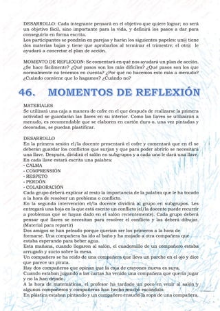 DESARROLLO: Cada integrante pensará en el objetivo que quiere lograr; no será
un objetivo fácil, sino importante para la vida, y definirá los pasos a dar para
conseguirlo en forma escrita.
Los participantes se pondrán en parejas y harán los siguientes papeles: un@ tiene
dos materias bajas y tiene que aprobarlos al terminar el trimestre; el otr@ le
ayudará a concretar el plan de acción.
MOMENTO DE REFLEXION: Se comentará en qué nos ayudará un plan de acción.
¿Se hace fácilmente? ¿Qué pasos son los más difíciles? ¿Qué pasos son los que
normalmente no tenemos en cuenta? ¿Por qué no hacemos esto más a menudo?
¿Cuándo conviene que lo hagamos? ¿Cuándo no?
MATERIALES
Se utilizará una caja a manera de cofre en el que después de realizarse la primera
actividad se guardarán las llaves en su interior. Como las llaves se utilizarán a
menudo, es recomendable que se elaboren en cartón duro o, una vez pintadas y
decoradas, se puedan plastificar.
DESARROLLO
En la primera sesión el/la docente presentará el cofre y comentará que en él se
deberán guardar los conflictos que surjan y que para poder abrirlo se necesitará
una llave. Después, dividirá el salón en subgrupos y a cada uno le dará una llave.
En cada llave estará escrita una palabra:
- CALMA
- COMPRENSIÓN
- RESPETO
- PERDÓN
- COLABORACIÓN
Cada grupo deberá explicar al resto la importancia de la palabra que le ha tocado
a la hora de resolver un problema o conflicto.
En la segunda intervención el/la docente dividirá al grupo en subgrupos. Les
entregará una hoja en la que está escrito un conflicto (el/la docente puede recurrir
a problemas que se hayan dado en el salón recientemente). Cada grupo deberá
pensar qué llaves se necesitan para resolver el conflicto y las deberá dibujar.
(Material para repartir)
Dos amigos se han peleado porque querían ser los primeros a la hora de
formarse. Una compañera ha ido al baño y ha mojado a otra compañera que
estaba esperando para beber agua.
Esta mañana, cuando llegaron al salón, el cuadernillo de un compañero estaba
arrugado y sucio sobre la mesa.
Un compañero se ha reído de una compañera que lleva un parche en el ojo y dice
que parece un pirata.
Hay dos compañeros que opinan que la caja de crayones nueva es suya.
Cuando estaban jugando a las cartas ha venido una compañera que quería jugar
y no la han dejado.
A la hora de matemáticas, el profesor ha tardado un poco en venir al salón y
algunos compañeros y compañeras han hecho mucho escándalo.
En plástica estaban pintando y un compañero ensució la ropa de una compañera.
 