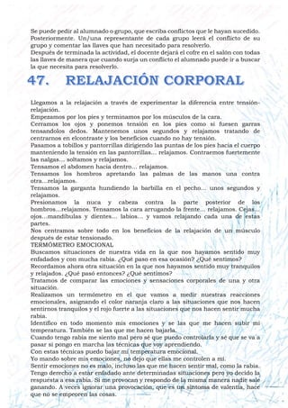 Se puede pedir al alumnado o grupo, que escriba conflictos que le hayan sucedido.
Posteriormente. Un/una representante de cada grupo leerá el conflicto de su
grupo y comentar las llaves que han necesitado para resolverlo.
Después de terminada la actividad, el docente dejará el cofre en el salón con todas
las llaves de manera que cuando surja un conflicto el alumnado puede ir a buscar
la que necesita para resolverlo.
Llegamos a la relajación a través de experimentar la diferencia entre tensión-
relajación.
Empezamos por los pies y terminamos por los músculos de la cara.
Cerramos los ojos y ponemos tensión en los pies como si fuesen garras
tensandolos dedos. Mantenemos unos segundos y relajamos tratando de
centrarnos en elcontraste y los beneficios cuando no hay tensión.
Pasamos a tobillos y pantorrillas dirigiendo las puntas de los pies hacia el cuerpo
manteniendo la tensión en las pantorrillas… relajamos. Contraemos fuertemente
las nalgas… soltamos y relajamos.
Tensamos el abdomen hacia dentro… relajamos.
Tensamos los hombros apretando las palmas de las manos una contra
otra…relajamos.
Tensamos la garganta hundiendo la barbilla en el pecho… unos segundos y
relajamos.
Presionamos la nuca y cabeza contra la parte posterior de los
hombros…relajamos. Tensamos la cara arrugando la frente… relajamos. Cejas...
ojos…mandíbulas y dientes… labios… y vamos relajando cada una de estas
partes.
Nos centramos sobre todo en los beneficios de la relajación de un músculo
después de estar tensionado.
TERMÓMETRO EMOCIONAL
Buscamos situaciones de nuestra vida en la que nos hayamos sentido muy
enfadados y con mucha rabia. ¿Qué paso en esa ocasión? ¿Qué sentimos?
Recordamos ahora otra situación en la que nos hayamos sentido muy tranquilos
y relajados. ¿Qué pasó entonces? ¿Qué sentimos?
Tratamos de comparar las emociones y sensaciones corporales de una y otra
situación.
Realizamos un termómetro en el que vamos a medir nuestras reacciones
emocionales, asignando el color naranja claro a las situaciones que nos hacen
sentirnos tranquilos y el rojo fuerte a las situaciones que nos hacen sentir mucha
rabia.
Identifico en todo momento mis emociones y se las que me hacen subir mi
temperatura. También se las que me hacen bajarla.
Cuando tengo rabia me siento mal pero sé que puedo controlarla y sé que se va a
pasar si pongo en marcha las técnicas que voy aprendiendo.
Con estas técnicas puedo bajar mi temperatura emocional.
Yo mando sobre mis emociones, no dejo que ellas me controlen a mí.
Sentir emociones no es malo, incluso las que me hacen sentir mal, como la rabia.
Tengo derecho a estar enfadado ante determinadas situaciones pero yo decido la
respuesta a esa rabia. Si me provocan y respondo de la misma manera nadie sale
ganando. A veces ignorar una provocación, que es un síntoma de valentía, hace
que no se empeoren las cosas.
 