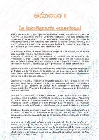 Hace unos años la UNESCO publicó el Informe Delors, (Informe de la UNESCO.
J.Delors: La educación encierra un tesoro. Santillana) que dice textualmente:
“Proponemos trascender la visión puramente instrumental de la educación
considerada como la vía necesaria para obtener resultados (dinero, carreras, etc.)
para considerar la función que tiene en su globalidad la educación: la realización
de la persona, que toda entera debe aprender a ser”.
En el mismo informe se explica los cuatro pilares de la educación, en los que se
hace clara referencia al mundo emocional:
“Aprender a conocer, lo que equivale a dominar los instrumentos del
conocimiento”. Pero asegura que los métodos que deben ser utilizados para
conocer deben favorecer el placer de comprender y descubrir, es decir, factores
emocionales unidos al aprendizaje que lo potencian y lo hacen estimulante.
Aprender a hacer, lo que implica adquirir una formación para poder desempeñar
un trabajo y a la vez una serie de competencias personales, como trabajar en
grupo, tomar decisiones, crear sinergias, etc. Estas son competencias que forman
parte de la inteligencia emocional.
Aprender a convivir y trabajar en proyectos comunes. Éste es uno de los retos
para éste siglo, donde la convivencia entre personas diferentes nos obliga a
descubrir lo que tenemos en común y a comprender que todos somos
interdependientes. Pero para descubrir al otro, antes tenemos que descubrirnos
a nosotros mismos.
Otra vez el informe hace referencia a competencias propias de la inteligencia
emocional, como el autoconocimiento, la empatía y la destreza social. Aprender a
ser, refiriéndose al desarrollo total y máximo posible de cada persona, a su
proceso de autorrealización que diría Maslow. Esta referencia a la educación
integral, por sí sola justificaría la necesidad de educar con inteligencia emocional.
El informe destaca asimismo el papel de las emociones haciendo hincapié en la
necesidad de educar la dimensión emocional del ser humano junto a su
dimensión cognitiva, tarea en la que se ha centrado tradicionalmente el entorno
educativo.
La educación tradicional trabaja podríamos decir, de la piel hacia afuera, el
mundo en su aspecto objetivo, concreto, que se agrupa en materias como
matemática, historia, etc. pero no se les da la oportunidad de conocerse a sí
mismos, descubrirse. En cambio la educación emocional, trabaja de la piel hacia
adentro por lo que podemos decir que la educación emocional produce un “giro
innovador en la educación”.
 