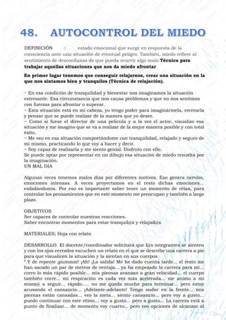 DEFINICIÓN : estado emocional que surge en respuesta de la
consciencia ante una situación de eventual peligro. También, miedo refiere al
sentimiento de desconfianza de que pueda ocurrir algo malo.Técnica para
trabajar aquellas situaciones que nos da miedo afrontar
En primer lugar tenemos que conseguir relajarnos, crear una situación en la
que nos sintamos bien y tranquilos (Técnica de relajación).
− En esa condición de tranquilidad y bienestar nos imaginamos la situación
estresante. Esa circunstancia que nos causa problemas y que no nos sentimos
con fuerzas para afrontar o superar.
− Esta situación está en mi cabeza, yo tengo poder para imaginármela, recrearla
y pensar que se puede realizar de la manera que yo desee.
− Como si fuese el director de una película y a la vez el actor, visualizo esa
situación y me imagino que se va a realizar de la mejor manera posible y con total
éxito.
− Me veo en esa situación comportándome con tranquilidad, relajado y seguro de
mí mismo, practicando lo que voy a hacer y decir.
− Soy capaz de realizarla y me siento genial. Disfruto con ello.
Se puede optar por representar en un dibujo esa situación de miedo resuelta por
la imaginación.
UN MAL DIA
Algunas veces tenemos malos días por diferentes motivos. Eso genera nervios,
emociones intensas. A veces proyectamos en el resto dichas emociones...
enfadándonos. Por eso es importante saber tener un momento de relax, para
controlar los pensamientos que en este momento me preocupan y también a largo
plazo.
OBJETIVOS
Ser capaces de controlar nuestras reacciones.
Saber encontrar momentos para estar tranquil@s y relajad@s
MATERIALES; Hoja con relato
DESARROLLO. El docente/coordinador solicitará que l@s integrantes se sienten
y con los ojos cerrados escuchen un relato en el que se describe una carrera a pie
para que visualicen la situación y la sientan en sus cuerpos
“.Y de repente ¡pummm! ¡Ah! ¡La salida! Me he dado cuenta tarde... el resto me
han sacado un par de metros de ventaja... ya ha empezado la carrera para mí...
corro lo más rápido posible... mis piernas avanzan a gran velocidad... el cuerpo
también corre... mi respiración es cada vez más acelerada... me animo a mí
mism@ a seguir... rápido..... no me queda mucho para terminar... pero estoy
acusando el cansancio... ¡Adelante-adelante! Tengo sudor en la frente... mis
piernas están cansadas... veo la meta... siento cansancio... pero voy a gusto...
puedo continuar con este ritmo... voy a gusto... pero a gusto... La carrera está a
punto de finalizar... de momento voy cuarto... pero veo opciones de alcanzar al
 