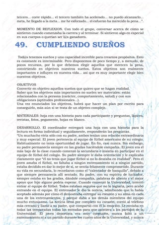 tercero... corre rápido... el tercero también ha acelerado... no puedo alcanzarlo...
meta, he llegado a la meta... me he esforzado... el esfuerzo ha merecido la pena...”.
MOMENTO DE REFLEXION. Con todo el grupo, conversar acerca de cómo se
sintieron cuando comenzaba la carrera y al terminar. Si sintieron algo en especial
en sus cuerpos o querían ser l@s ganadores.
Tod@s tenemos sueños y una capacidad increíble para crearnos propósitos. Esto
es constante es interminable. Pero disponemos de poco tiempo y, a menudo, de
pocos recursos, por lo que debemos elegir aquellos que merecen la pena,
convirtiendo en objetivos nuestros sueños. Estos objetivos son realmente
importantes e influyen en nuestra vida... así que es muy importante elegir bien
nuestros objetivos.
OBJETIVOS
Convertir en objetivo aquellos sueños que quiero que se hagan realidad.
Saber que los objetivos más importantes no suelen ser materiales: están
relacionados con la persona (carácter, comportamiento, salud) y con sus
obligaciones (aptitudes profesionales...).
Una vez enunciados los objetivos, habrá que hacer un plan por escrito para
conseguirlo, más aún si se trata de un objetivo complejo.
MATERIALES: hoja con una historia para cada participante y preguntas, lápices,
revistas, fotos, pegamento, hojas en blanco.
DESARROLLO. El coordinador entregará una hoja con una historia para la
lectura en forma individual y seguidamente, responderán las preguntas.
“Un muchacho vivía sólo con su padre, ambos tenían una relación extraordinaria
y muy especial. El joven pertenecía al equipo de fútbol americano de su colegio.
Habitualmente no tenía oportunidad de jugar. En fin, casi nunca. Sin embargo,
su padre permanecía siempre en las gradas haciéndole compañía. El joven era el
más bajo de la clase cuando comenzó la secundaria e insistía en participar en el
equipo de fútbol del colegio. Su padre siempre le daba orientación y le explicaba
claramente que “él no tenía que jugar fútbol si no lo deseaba en realidad”. Pero el
joven amaba el fútbol, no faltaba a ningún entrenamiento ni a ningún partido,
estaba decidido en dar lo mejor de sí, se sentía felizmente comprometido. Durante
su vida en secundaria, lo recordaron como el “calentador de banquillo”, debido a
que siempre permanecía allí sentado. Su padre, con su espíritu de luchador,
siempre estaba en las gradas, dándole compañía, palabras de aliento y el mejor
apoyo que hijo alguno podría esperar. Cuando comenzó la Universidad, intentó
entrar al equipo de fútbol. Todos estaban seguros que no lo lograría, pero acabó
entrando en el equipo. El entrenador le dio la noticia, admitiendo que lo había
aceptado además por cómo él demostraba entregar su corazón y su alma en cada
una de los entrenamientos, y porque daba a los demás miembros del equipo
mucho entusiasmo. La noticia llenó por completo su corazón, corrió al teléfono
más cercano y llamó a su padre, que compartió con él la emoción. Le enviaba en
todas las temporadas todas las entradas para que asistiera a los partidos de la
Universidad. El joven deportista era muy constante, nunca faltó a un
entrenamiento ni a un partido durante los cuatro años de la Universidad, y nunca
 