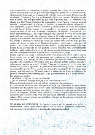 tuvo oportunidad de participar en ningún partido. Era el final de la temporada y
justo unos minutos antes de que comenzara el primer partido de las eliminatorias,
el entrenador le entregó un telegrama. El chico lo tomó y después de leerlo quedó
en silencio. Tragó muy fuerte y temblando le dijo al entrenador: “Mi padre murió
esta mañana. ¿No hay problema de que falte al partido hoy?”. El entrenador le
abrazó y le dijo: “Toma el resto de la semana libre, hijo. Y no se te ocurra venir el
sábado”. Llegó el sábado, y el juego no iba bien, se acercaba el final del partido e
iban perdiendo. El joven entró al vestuario y calladamente se colocó el uniforme
y corrió hacia donde estaba el entrenador y su equipo, quienes estaban
impresionados de ver a su luchador compañero de regreso. “Entrenador, por
favor, permítame jugar... Yo tengo que jugar hoy”, imploró el joven. El entrenador
pretendió no escucharle, de ninguna manera él podía permitir que su peor
jugador entrara en el cierre de las eliminatorias. Pero el joven insistió tanto, que
finalmente el entrenador sintiendo lastima lo aceptó: “De acuerdo, hijo, puedes
entrar, el campo es todo tuyo”. Minutos después, el entrenador, el equipo y él
público, no podían creer lo que estaban viendo. El pequeño desconocido, que
nunca había participado en un partido, estaba haciendo todo perfectamente
brillante, nadie podía detenerlo en el campo, corría fácilmente como toda una
estrella. Su equipo comenzó a ganar, hasta que empató el juego.
En los segundos de cierre el muchacho interceptó un pase y corrió todo el campo
hasta ganar con un gol. Las personas que estaban en las gradas gritaban
emocionadas, y su equipo lo llevó a hombros por todo el campo. Finalmente,
cuando todo terminó, el entrenador notó que el joven estaba sentado callado y
solo en una esquina, se acercó y le dijo: “¡Muchacho, no puedo creerlo, estuviste
fantástico! ¿Cómo lo lograste?”. El joven miró al entrenador y le dijo: “Usted sabe
que mi padre murió. Pero... ¿sabía que mi padre era ciego?”. El joven hizo una
pausa y trató de sonreír. “Mi padre asistió a todos mis partidos, pero hoy era la
primera vez que él podía verme jugar... y yo quise mostrarle que si podía hacerlo”.
Las preguntas serán:
1. ¿Cuál era el objetivo de este muchacho?
2. ¿Le ha sido fácil conseguirlo? ¿Qué ha tenido que hacer?
L@s participantes que lo quieran podrán compartir sus respuestas.
El coordinador solicitará que” imaginen un viaje que comenzará en este mismo
instante y que finalizará en el futuro. para ello, tendrán que realizar la siguiente
tarea: pensar en todas las cosas que quieren encontrarse en el camino (para ello
buscarán imágenes, dibujos, fotos, palabras, frases o imágenes que describan el
momento que están viviendo. Una vez que hayan obtenido el material, harán un
colagee. Una vez que se hizo esa actividad, l@s que así lo quieran explicarán al
resto qué hicieron.
MOMENTO DE REFLEXION: Se hablará acerca de la experiencia vivida y
reflexionarán sobre cómo deben aplicar en la vida lo aprendido. Asimismo,
deberán convertir en objetivo lo imaginado en forma individual
 