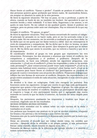 Hacer frente al conflicto. “Ganar o perder”. Cuando se produce el conflicto, las
dos personas quieren ganar probando que tienen razón. Se mantendrán firmes,
sin aceptar en absoluto la razón de la otra persona.
Se leerá la siguiente situación: “De hoy no pasa, no voy a perdonar, a partir de
ahora, cuando se burle de mí, yo también me burlaré. Así aprenderá lo que es
sentirse herido y estar enfadado. Y si hace falta, llegaremos a las manos, a ver
quién es más fuerte. No me callaré ni me quedaré quieto. Quizá el profesor me
castigue, pero no pienso ceder ante ese chantajista. Hoy se enterará de lo que soy
capaz”.
Arreglar el conflicto. “Tú ganas, yo gano”.
Se leerá la siguiente situación; “Hoy nos hemos encontrado de camino al colegio.
Al principio he pensado en no hacer nada, pero se me ha acercado como si no
pasara nada. En ese momento, me he atrevido a confesarle que me hace daño. Le
he dicho que no me gusta que me llame tonto/a y débil. Que me menosprecia el
resto de compañeros y compañeras. Me ha dicho que lo dice en broma, no para
hacerme daño, y que le sale casi sin querer. Que tampoco le gusta que se metan
con él. Me ha dicho que siente lo ocurrido, que no volverá a hacerlo y que no le
dé importancia.
El coordinador dividirá al grupo en tres grupos que representen las tres
situaciones. Personajes: los dos alumnos o alumnas que tienen el conflicto, los
compañeros y compañeras y el profesor o profesora. Después de la
representación, se hará una reflexión siendo las siguientes preguntas, una
orientación: • ¿Cuál era el conflicto?• ¿Cómo ha respondido y cómo se ha sentido
cada personaje?• ¿Qué consecuencias puede tener cada respuesta?• ¿Cuál es la
manera más habitual entre nosotros y nosotras? ¿Qué harías vos?• ¿Cuál es la
mejor manera para hacer frente al conflicto? l@s participantes se pondrán en
grupos de cuatro e inventarán una situación de conflicto. Prepararán diálogos que
reflejen las tres formas de acercarse al conflicto. Después, las representarán y el
grupo entero analizará el estilo de cada situación, escogiendo el más correcto para
resolverlo.
Se dividirá a la clase en subgrupos. Cada uno escogerá un portavoz. Sus
funciones serán las siguientes: recoger por escrito lo que diga cada participante.
preguntar que quiera a l@s participantes. Organizar el grupo. En cada grupo se
elegirá una forma de resolver el conflicto. Empieza un participante diciendo algo
al respecto y luego el otro participante tendrá que ir agregando algo nuevo
teniendo en cuenta lo que ha dicho el anterior, en función del tema elegido para
debatir
Después, los portavoces analizarán las respuestas y tendrán que llegar al
consenso, eligiendo uno de los resultados.
MUNDO INTERNO-MUNDO EXTERNO
Podemos estar sentados con la cabeza sobre un cojín encima de la mesa o
tumbados en el suelo.
Les pedimos que busquen esa postura en la que se sienten cómodos, relajando
los brazos y las piernas y les invitamos a que cierren los ojos.
Tomamos aire por la nariz lentamente y lo dejamos salir también por la nariz muy
lentamente.
Dirijo mi atención al mundo que me rodea: donde estoy, los sonidos que
escucho… Después dirijo la atención a mi propio cuerpo, a mis sensaciones
físicas: estoy cómodo, siento tensión en alguna zona, frío…
Tratamos de darnos cuenta de la diferencia del mundo interior y el exterior y
somos conscientes de ello.
 