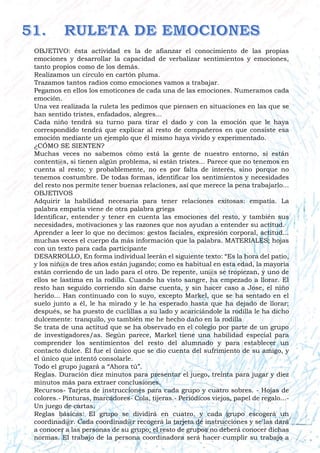 OBJETIVO: ésta actividad es la de afianzar el conocimiento de las propias
emociones y desarrollar la capacidad de verbalizar sentimientos y emociones,
tanto propios como de los demás.
Realizamos un círculo en cartón pluma.
Trazamos tantos radios como emociones vamos a trabajar.
Pegamos en ellos los emoticones de cada una de las emociones. Numeramos cada
emoción.
Una vez realizada la ruleta les pedimos que piensen en situaciones en las que se
han sentido tristes, enfadados, alegres…
Cada niño tendrá su turno para tirar el dado y con la emoción que le haya
correspondido tendrá que explicar al resto de compañeros en que consiste esa
emoción mediante un ejemplo que él mismo haya vivido y experimentado.
¿CÓMO SE SIENTEN?
Muchas veces no sabemos cómo está la gente de nuestro entorno, si están
content@s, si tienen algún problema, si están tristes... Parece que no tenemos en
cuenta al resto; y probablemente, no es por falta de interés, sino porque no
tenemos costumbre. De todas formas, identificar los sentimientos y necesidades
del resto nos permite tener buenas relaciones, así que merece la pena trabajarlo...
OBJETIVOS
Adquirir la habilidad necesaria para tener relaciones exitosas: empatía. La
palabra empatía viene de otra palabra griega
Identificar, entender y tener en cuenta las emociones del resto, y también sus
necesidades, motivaciones y las razones que nos ayudan a entender su actitud.
Aprender a leer lo que no decimos: gestos faciales, expresión corporal, actitud...
muchas veces el cuerpo da más información que la palabra. MATERIALES; hojas
con un texto para cada participante
DESARROLLO, En forma individual leerán el siguiente texto: “Es la hora del patio,
y los niñ@s de tres años están jugando; como es habitual en esta edad, la mayoría
están corriendo de un lado para el otro. De repente, un@s se tropiezan, y uno de
ellos se lastima en la rodilla. Cuando ha visto sangre, ha empezado a llorar. El
resto han seguido corriendo sin darse cuenta, y sin hacer caso a Jose, el niño
herido... Han continuado con lo suyo, excepto Markel, que se ha sentado en el
suelo junto a él, le ha mirado y le ha esperado hasta que ha dejado de llorar;
después, se ha puesto de cuclillas a su lado y acariciándole la rodilla le ha dicho
dulcemente: tranquilo, yo también me he hecho daño en la rodilla
Se trata de una actitud que se ha observado en el colegio por parte de un grupo
de investigadores/as. Según parece, Markel tiene una habilidad especial para
comprender los sentimientos del resto del alumnado y para establecer un
contacto dulce. Él fue el único que se dio cuenta del sufrimiento de su amigo, y
el único que intentó consolarle.
Todo el grupo jugará a “Ahora tú”.
Reglas. Duración diez minutos para presentar el juego, treinta para jugar y diez
minutos más para extraer conclusiones.
Recursos- Tarjeta de instrucciones para cada grupo y cuatro sobres. - Hojas de
colores.- Pinturas, marcadores- Cola, tijeras.- Periódicos viejos, papel de regalo...-
Un juego de cartas.
Reglas básicas: El grupo se dividirá en cuatro, y cada grupo escogerá un
coordinad@r. Cada coordinad@r recogerá la tarjeta de instrucciones y se las dará
a conocer a las personas de su grupo; el resto de grupos no deberá conocer dichas
normas. El trabajo de la persona coordinadora será hacer cumplir su trabajo a
 