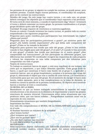 las personas de su grupo; si alguien no cumple las normas, se puede penar, pero
también premiar. Cuando llegan nuevas personas, el coordinad@r los aceptará,
pero no les contará las instrucciones.
Detalles del juego; En este juego hay cuatro turnos, y en cada uno, un grupo
deberá conseguir los objetivos que el coordinad@r haya expuesto a las personas.
El turno será de cinco minutos, y cuando el representante diga “ahora”, terminará
el turno y deberá comenzar un nuevo grupo. La persona coordinadora o el propio
grupo decidirán quién sale del grupo.
Cantidad: El juego requiere de veinticinco a cuarenta jugador@s.
Puesta en común: Cuando terminen los cuatro turnos, se pondrá todo en común
respondiendo a las siguientes preguntas:
Preguntas para quien coordina:¿Los participantes han interiorizado las reglas?
¿Hasta qué punto?
Preguntas para los participantes:¿estuvieron a gusto? ¿se sintieron parte del
grupo? ¿Os habéis sentido importantes? ¿Por qué debía salir compañer@ del
grupo? ¿Cómo se ha tomado la decisión?
Preguntas para quienes han tenido que salir del grupo: ¿Cómo te has sentido
cuando te han elegido para salir del grupo? ¿Y al salir? ¿Y cuando te has acercado
al otro grupo? ¿Cuándo has tenido que participar en el nuevo grupo? ¿Has
comprendido las instrucciones? ¿Si has participado en diferentes grupos, qué
diferencias has sentido? El coordinador recogerá las respuestas de cada pregunta
y volcará las respuestas en una tabla compuesta por dos columnas para
compartirlas con todo el grupo
Tarjeta de instrucciones
Tu trabajo es construir barcos de papel, y está muy orgullos@ de ese trabajo, vos
creés que es importante, y que tod@s deberían aprender. Cada grupo hará su
barco, y aquél que construya el barco más bonito irá al grupo C, a aprender a
construir barcos. son un grupo hospitalario y aceptan a la persona que venga del
grupo A, obteniendo el objeto que trae a cambio de unos barcos, y le enseñarán a
construirlos para que sea un@ del grupo. En el momento de escoger el barco más
bonito, tod@s opinarán, pero si hay complicaciones en la toma de decisión, se
tendrá en cuenta la opinión de la persona coordinadora. El objetivo será construir
barcos y enseñar al resto a construirlos.
50-MURAL DE LA RABIA
Basándonos en que ya hemos trabajado anteriormente la emoción del enojo
introduciremos a los alumnos en la dinámica de experimentar y sentir las propias
emociones de manera vivencial. Conversamos sobre estas situaciones que nos
producen rabia, que nos hacen enfadar… Fotografiamos nuestras caras con la
expresión de esta emoción.
Dramatizamos situaciones que también fotografiamos.
Imprimimos las fotos.
Con todo ello compondremos el MURAL DE LA RABIA/ENFADO para exponerlo
en el aula.
Al finalizar hacemos un resumen de la actividad:
¿Qué hemos hecho?
¿Qué teníamos que captar?
¿Qué nos ha gustado más?
¿Ha sido fácil expresar esa emoción?
51-LAS EMOCIONES Y LA MÚSICA
MATERIALES:
Seleccionaremos objetos elaborados con diferentes materiales susceptibles de
producir sonidos: madera, cristal, metal, papel. Así mismo seleccionaremos
 