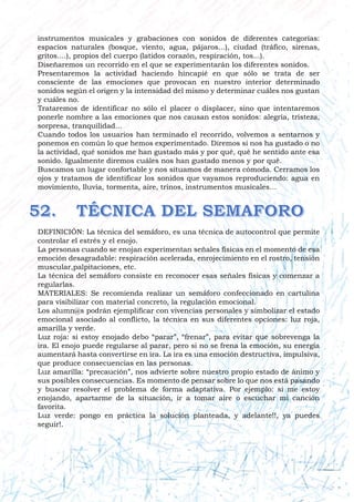instrumentos musicales y grabaciones con sonidos de diferentes categorías:
espacios naturales (bosque, viento, agua, pájaros...), ciudad (tráfico, sirenas,
gritos....), propios del cuerpo (latidos corazón, respiración, tos...).
Diseñaremos un recorrido en el que se experimentarán los diferentes sonidos.
Presentaremos la actividad haciendo hincapié en que sólo se trata de ser
consciente de las emociones que provocan en nuestro interior determinado
sonidos según el origen y la intensidad del mismo y determinar cuáles nos gustan
y cuáles no.
Trataremos de identificar no sólo el placer o displacer, sino que intentaremos
ponerle nombre a las emociones que nos causan estos sonidos: alegría, tristeza,
sorpresa, tranquilidad...
Cuando todos los usuarios han terminado el recorrido, volvemos a sentarnos y
ponemos en común lo que hemos experimentado. Diremos si nos ha gustado o no
la actividad, qué sonidos me han gustado más y por qué, qué he sentido ante esa
sonido. Igualmente diremos cuáles nos han gustado menos y por qué.
Buscamos un lugar confortable y nos situamos de manera cómoda. Cerramos los
ojos y tratamos de identificar los sonidos que vayamos reproduciendo: agua en
movimiento, lluvia, tormenta, aire, trinos, instrumentos musicales…
DEFINICIÓN: La técnica del semáforo, es una técnica de autocontrol que permite
controlar el estrés y el enojo.
La personas cuando se enojan experimentan señales físicas en el momento de esa
emoción desagradable: respiración acelerada, enrojecimiento en el rostro, tensión
muscular,palpitaciones, etc.
La técnica del semáforo consiste en reconocer esas señales físicas y comenzar a
regularlas.
MATERIALES: Se recomienda realizar un semáforo confeccionado en cartulina
para visibilizar con material concreto, la regulación emocional.
Los alumn@s podrán ejemplificar con vivencias personales y simbolizar el estado
emocional asociado al conflicto, la técnica en sus diferentes opciones: luz roja,
amarilla y verde.
Luz roja: si estoy enojado debo “parar”, “frenar”, para evitar que sobrevenga la
ira. El enojo puede regularse al parar, pero si no se frena la emoción, su energía
aumentará hasta convertirse en ira. La ira es una emoción destructiva, impulsiva,
que produce consecuencias en las personas.
Luz amarilla: “precaución”, nos advierte sobre nuestro propio estado de ánimo y
sus posibles consecuencias. Es momento de pensar sobre lo que nos está pasando
y buscar resolver el problema de forma adaptativa. Por ejemplo: si me estoy
enojando, apartarme de la situación, ir a tomar aire o escuchar mi canción
favorita.
Luz verde: pongo en práctica la solución planteada, y adelante!!, ya puedes
seguir!.
 