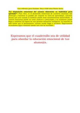 Una reflexión para finalizar. Hace 2200 años Platón decía:
”La disposición emocional del alumno determina su habilidad para
aprender”. Pues bien, si el desarrollo intelectual de nuestros alumn@s nos
preocupa y hacemos lo posible por mejorar su nivel de aprendizaje, conviene
pensar que aún cuando el intelecto puede estar excelentemente desarrollado, el
control emocional puede no estar maduro o perturbado y en ocasiones puede
llegar a sabotear los logros de una persona altamente inteligente. La emoción es
más fuerte que el pensamiento, incluso puede llegar a anularlo. Seguramente
recordamos algún momento donde esto nos ha sucedido…
Esperamos que el cuadernillo sea de utilidad
para abordar la educación emocional de tus
alumn@s.
 