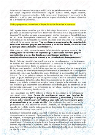 Actualmente hay mucha preocupación en la sociedad en cuanto a considerar que
l@s niñ@s adquieran conocimientos, saquen buenas notas, sepan idiomas,
aprendan técnicas de estudio… todo esto es muy importante y necesario en la
vida del o la niñ@, pero sin lugar a dudas la gran olvidada del sistema educativo
es la Educación Emocional.
No hay programas, materiales o líneas de acción formales al respecto.
Sólo aportaciones como las que dio la Psicología humanista o la escuela nueva
pusieron un énfasis especial en el desarrollo emocional. En la segunda mitad de
los años 90, muchos autores se preocuparon por las emociones. Daniel Goleman
en su obra “Inteligencia emocional” en 1995, hablaba de la Inteligencia
Emocional, de su naturaleza y de cómo se aplica a las situaciones de la vida. La
define de la siguiente manera " La inteligencia emocional es la capacidad de
reconocer nuestros propios sentimientos y los de los demás, de motivarnos
y manejar adecuadamente las relaciones".
Más tarde, en 1998, reformulará ésta definición de la siguiente manera " La
inteligencia emocional es la capacidad para reconocer nuestros propios
sentimientos y los de los demás, para motivarsey gestionar la
emocionalidad en nosotros mismos y en las relaciones interpersonales."
Daniel Goleman, también hacía referencia a los elevados costos económicos que
se derivan del “Analfabetismo emocional” y mostraba lo importante que es
educar las emociones desde los primeros años de vida.
Es importante resaltar, en definitiva, que son los primeros años de la educación
de un/a niñ@ los más importantes para estimular el desarrollo de la inteligencia
emocional como algo fundamental para desplegar la personalidad de manera
integral. Ya en las primeras etapas de la escolarización, el desarrollo emocional
juega un papel esencial para la vida y constituye la base o condición necesaria
para el progreso del niñ@ en las diferentes dimensiones de su desarrollo.
Poco a poco y dada la necesidad surgida desde la propia aula, cada vez son más
las escuelas que incorporan aisladamente actividades para el desarrollo de la
inteligencia emocional y la generación de un clima positivo de convivencia,
fomentando el respeto y la tolerancia.
Dos psicólogos en 1990 Salovey y Mayer la describían a la inteligencia
emocional como "una forma de inteligencia social que implica la
habilidad para dirigir los propios sentimientos y emociones y los de los
demás, saber discriminar entre ellos, y usar esta información para guiar
el pensamiento y la propia acción". Sin embargo, ha sido a raíz de la
publicación en 1995 del libro de Daniel Goleman, "La inteligencia emocional",
cuando ha recibido mucha más atención en los medios de comunicación y en
el mundo educativo y empresarial.
Educación Emocional implica enseñar y aprender de un modo integral, no en
compartimentos separados. Esto nos acerca a formar personas que se conocen y
se aceptan, al tiempo que empatizan y aceptan a los demás, que conocen sus
fortalezas y debilidades, y se apoyan en sus potencialidades para superar sus
necesidades. Podemos prescindir de una Educación Emocional que se ofrezca de
manera reglada desde el currículo, pero no podemos olvidar que el primer paso
para favorecer el desarrollo de la Educación Emocional, está en las convicciones
de l@s docentes.
 