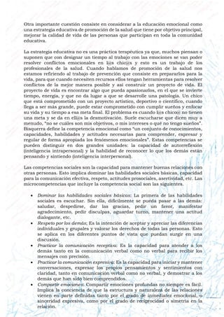 Otra importante cuestión consiste en considerar a la educación emocional como
una estrategia educativa de promoción de la salud que tiene por objetivo principal,
mejorar la calidad de vida de las personas que participan en toda la comunidad
educativa.
La estrategia educativa no es una práctica terapéutica ya que, muchos piensan o
suponen que con designar un tiempo al trabajo con las emociones se van poder
resolver conflictos emocionales en l@s chic@s y esto es un trabajo de los
profesionales de la salud. Cuando hablamos de promoción de la salud nos
estamos refiriendo al trabajo de prevención que consiste en prepararlos para la
vida, para que cuando necesiten recursos ellos tengan herramientas para resolver
conflictos de la mejor manera posible y así construir un proyecto de vida. El
proyecto de vida es encontrar algo que pueda apasionarlos, en el que se invierte
tiempo, energía, y que no da lugar a que se desarrolle una patología. Un chico
que está comprometido con un proyecto artístico, deportivo o científico, cuando
llega a ser más grande, puede estar comprometido con cumplir sueños y enfocar
su vida y su tiempo a esa meta final. El problema es cuando l@s chico@ no tienen
una meta y se da en ell@s la desmotivación. Suele escucharse que dicen muy a
menudo, “no se cuáles son mis objetivos, o mis intereses o qué no tengo sueños”.
Bisquerra define la competencia emocional como “un conjunto de conocimientos,
capacidades, habilidades y actitudes necesarias para comprender, expresar y
regular de forma apropiada los fenómenos emocionales”. Estas competencias se
pueden distinguir en dos grandes unidades: la capacidad de autorreflexión
(inteligencia intrapersonal) y la habilidad de reconocer lo que los demás están
pensando y sintiendo (inteligencia interpersonal).
Las competencias sociales son la capacidad para mantener buenas relaciones con
otras personas. Esto implica dominar las habilidades sociales básicas, capacidad
para la comunicación efectiva, respeto, actitudes prosociales, asertividad, etc. Las
microcompetencias que incluye la competencia social son las siguientes.
 Dominar las habilidades sociales básicas: La primera de las habilidades
sociales es escuchar. Sin ella, difícilmente se pueda pasar a las demás:
saludar, despedirse, dar las gracias, pedir un favor, manifestar
agradecimiento, pedir disculpas, aguardar turno, mantener una actitud
dialogante, etc.
 Respeto por los demás; Es la intención de aceptar y apreciar las diferencias
individuales y grupales y valorar los derechos de todas las personas. Esto
se aplica en los diferentes puntos de vista que puedan surgir en una
discusión.
 Practicar la comunicación receptiva: Es la capacidad para atender a los
demás tanto en la comunicación verbal como no verbal para recibir los
mensajes con precisión.
 Practicar la comunicación expresiva: Es la capacidad para iniciar y mantener
conversaciones, expresar los propios pensamientos y sentimientos con
claridad, tanto en comunicación verbal como no verbal, y demostrar a los
demás que han sido bien comprendidos.
 Compartir emociones: Compartir emociones profundas no siempre es fácil.
Implica la conciencia de que la estructura y naturaleza de las relaciones
vienen en parte definidas tanto por el grado de inmediatez emocional, o
sinceridad expresiva, como por el grado de reciprocidad o simetría en la
relación.
 